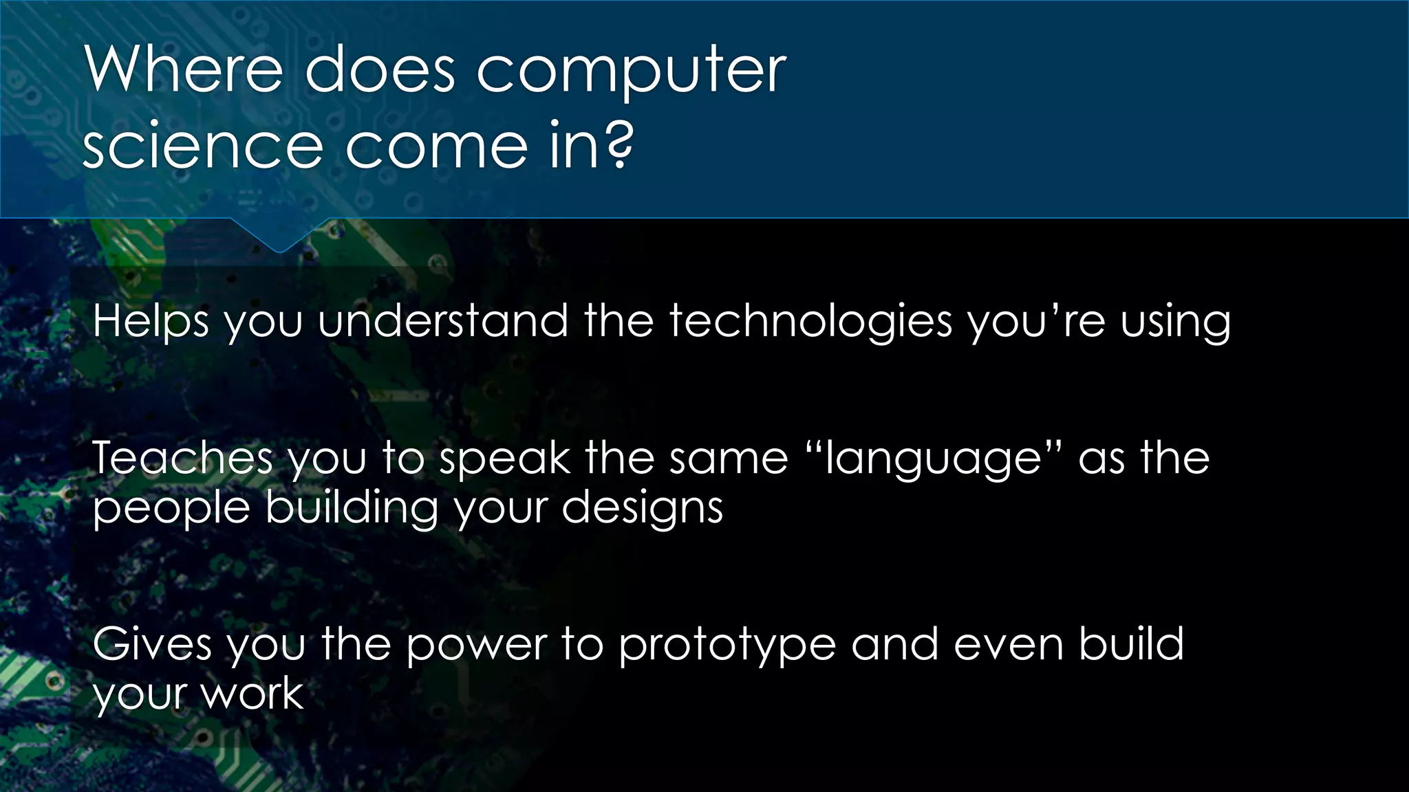 Where does computer
science come in?
Helps you understand the technologies you’re using
Teaches you to speak the same “language” as the
people building your designs
Gives you the power to prototype and even build
your work
 