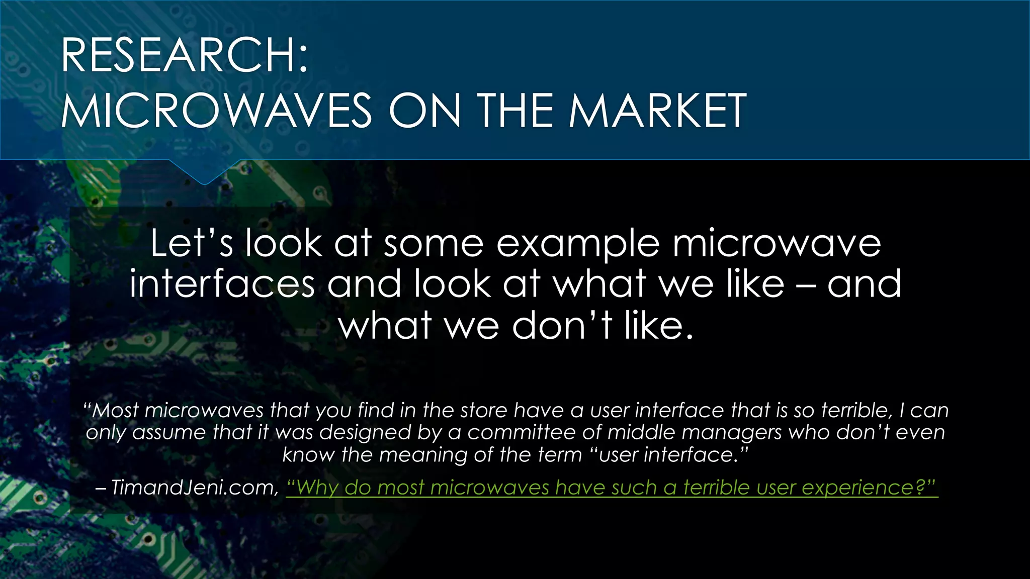 RESEARCH:
MICROWAVES ON THE MARKET
Let’s look at some example microwave
interfaces and look at what we like – and
what we don’t like.
“Most microwaves that you find in the store have a user interface that is so terrible, I can
only assume that it was designed by a committee of middle managers who don’t even
know the meaning of the term “user interface.”
– TimandJeni.com, “Why do most microwaves have such a terrible user experience?”
 