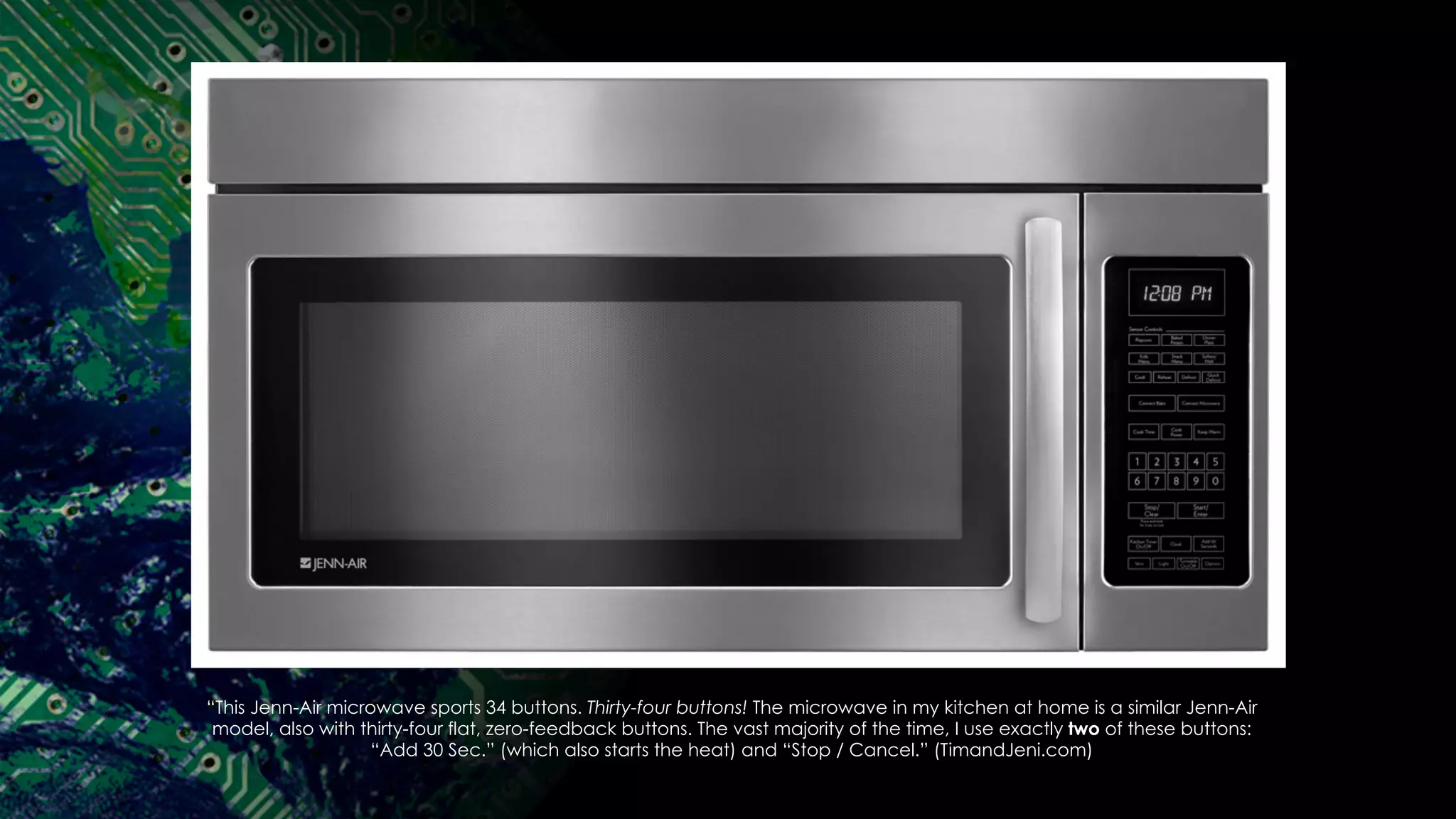 “This Jenn-Air microwave sports 34 buttons. Thirty-four buttons! The microwave in my kitchen at home is a similar Jenn-Air
model, also with thirty-four flat, zero-feedback buttons. The vast majority of the time, I use exactly two of these buttons:
“Add 30 Sec.” (which also starts the heat) and “Stop / Cancel.” (TimandJeni.com)
 