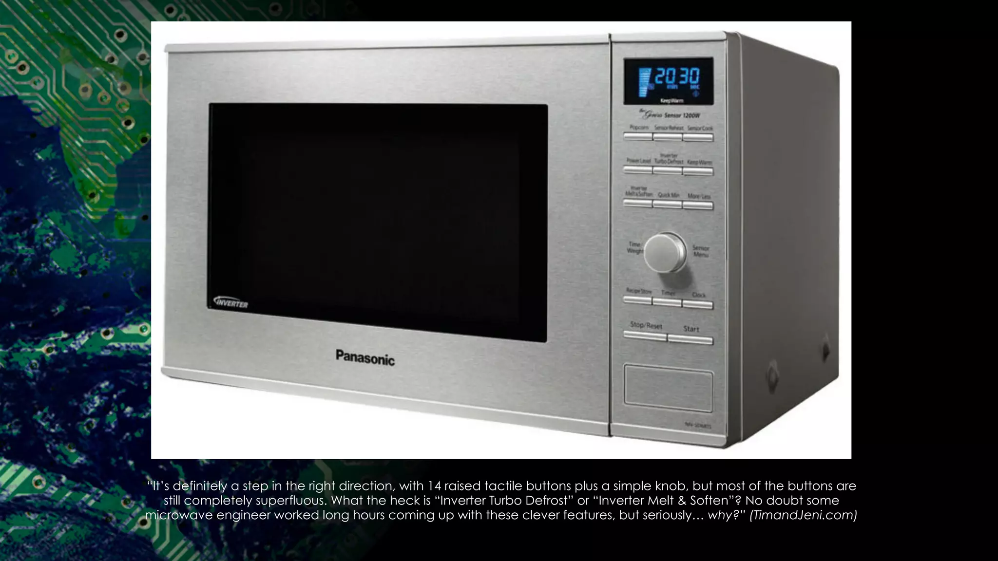 “It’s definitely a step in the right direction, with 14 raised tactile buttons plus a simple knob, but most of the buttons are
still completely superfluous. What the heck is “Inverter Turbo Defrost” or “Inverter Melt & Soften”? No doubt some
microwave engineer worked long hours coming up with these clever features, but seriously… why?” (TimandJeni.com)
 