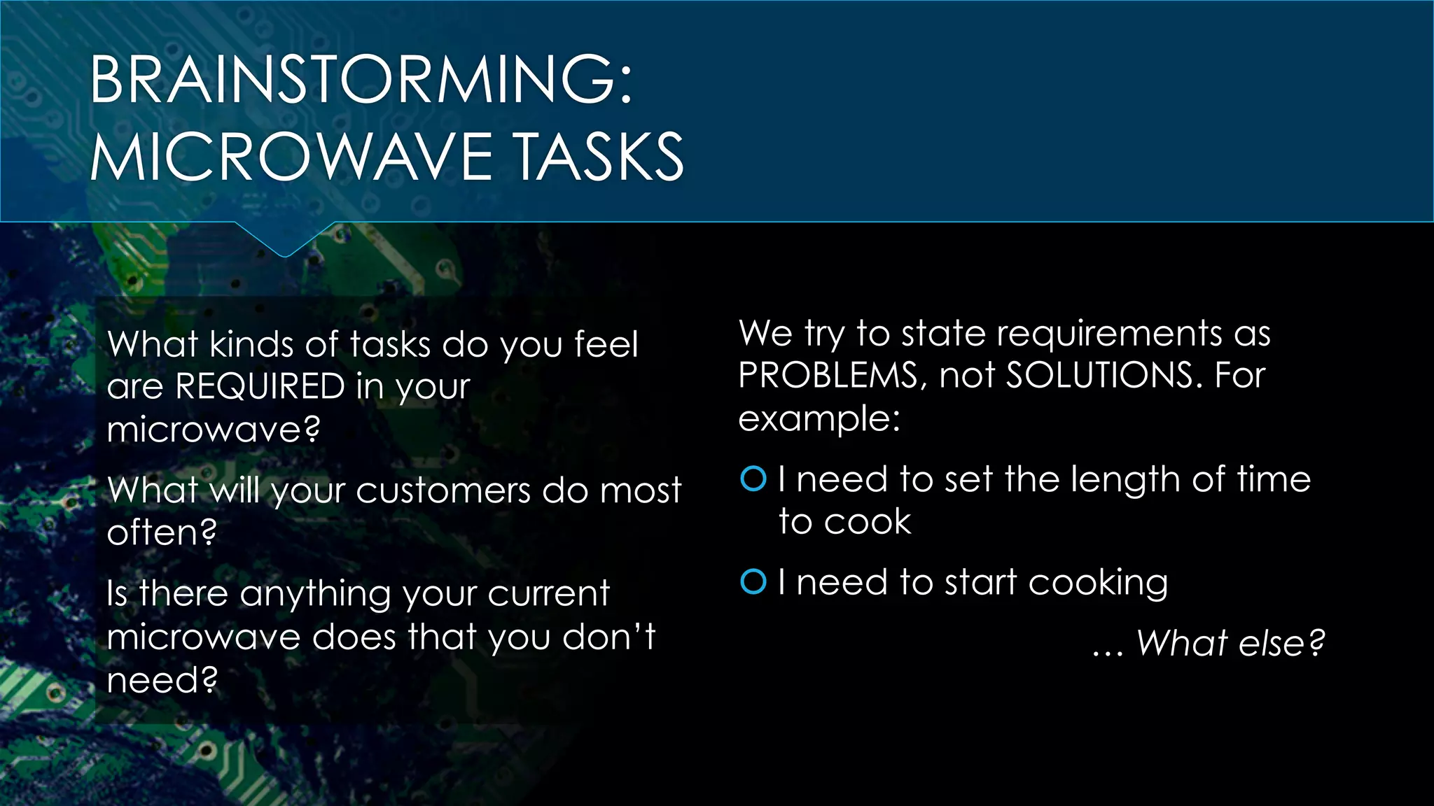 BRAINSTORMING:
MICROWAVE TASKS
What kinds of tasks do you feel
are REQUIRED in your
microwave?
What will your customers do most
often?
Is there anything your current
microwave does that you don’t
need?
We try to state requirements as
PROBLEMS, not SOLUTIONS. For
example:
š I need to set the length of time
to cook
š I need to start cooking
… What else?
 