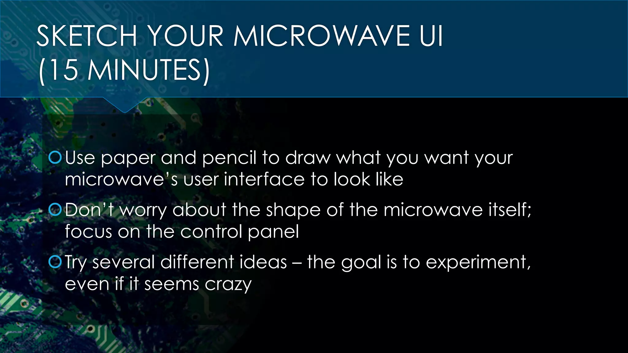 SKETCH YOUR MICROWAVE UI
(15 MINUTES)
š Use paper and pencil to draw what you want your
microwave’s user interface to look like
š Don’t worry about the shape of the microwave itself;
focus on the control panel
š Try several different ideas – the goal is to experiment,
even if it seems crazy
 