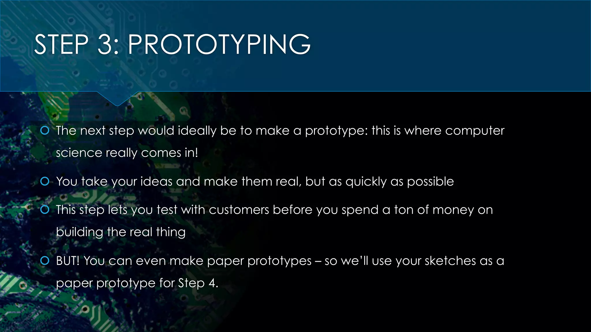 STEP 3: PROTOTYPING
š  The next step would ideally be to make a prototype: this is where computer
science really comes in!
š  You take your ideas and make them real, but as quickly as possible
š  This step lets you test with customers before you spend a ton of money on
building the real thing
š  BUT! You can even make paper prototypes – so we’ll use your sketches as a
paper prototype for Step 4.
 
