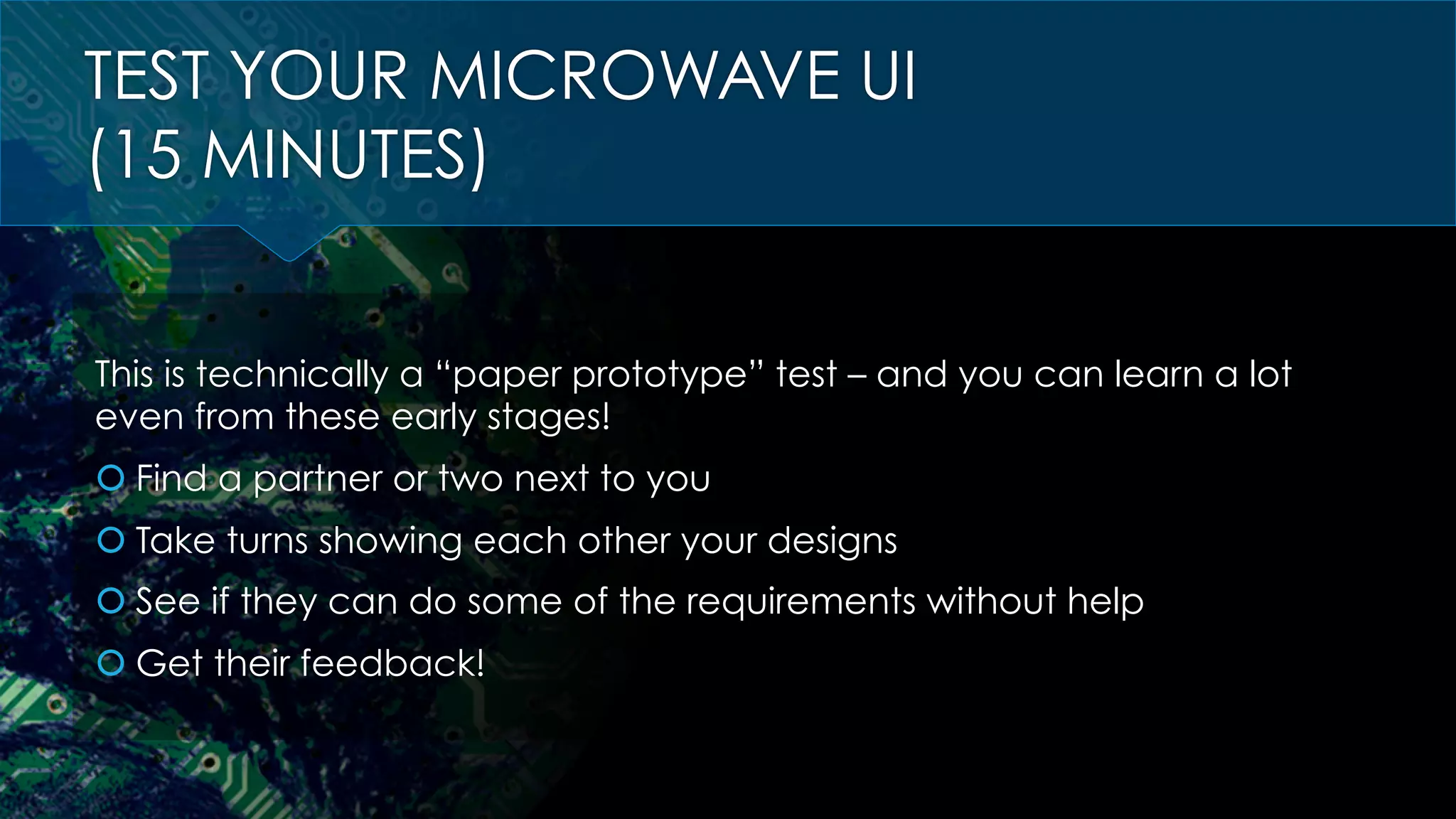 TEST YOUR MICROWAVE UI
(15 MINUTES)
This is technically a “paper prototype” test – and you can learn a lot
even from these early stages!
š Find a partner or two next to you
š Take turns showing each other your designs
š See if they can do some of the requirements without help
š Get their feedback!
 