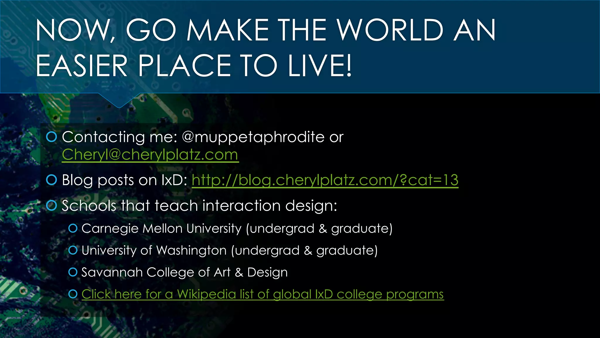 NOW, GO MAKE THE WORLD AN
EASIER PLACE TO LIVE!
š Contacting me: @muppetaphrodite or
Cheryl@cherylplatz.com
š Blog posts on IxD: http://blog.cherylplatz.com/?cat=13
š Schools that teach interaction design:
š Carnegie Mellon University (undergrad & graduate)
š University of Washington (undergrad & graduate)
š Savannah College of Art & Design
š Click here for a Wikipedia list of global IxD college programs
 