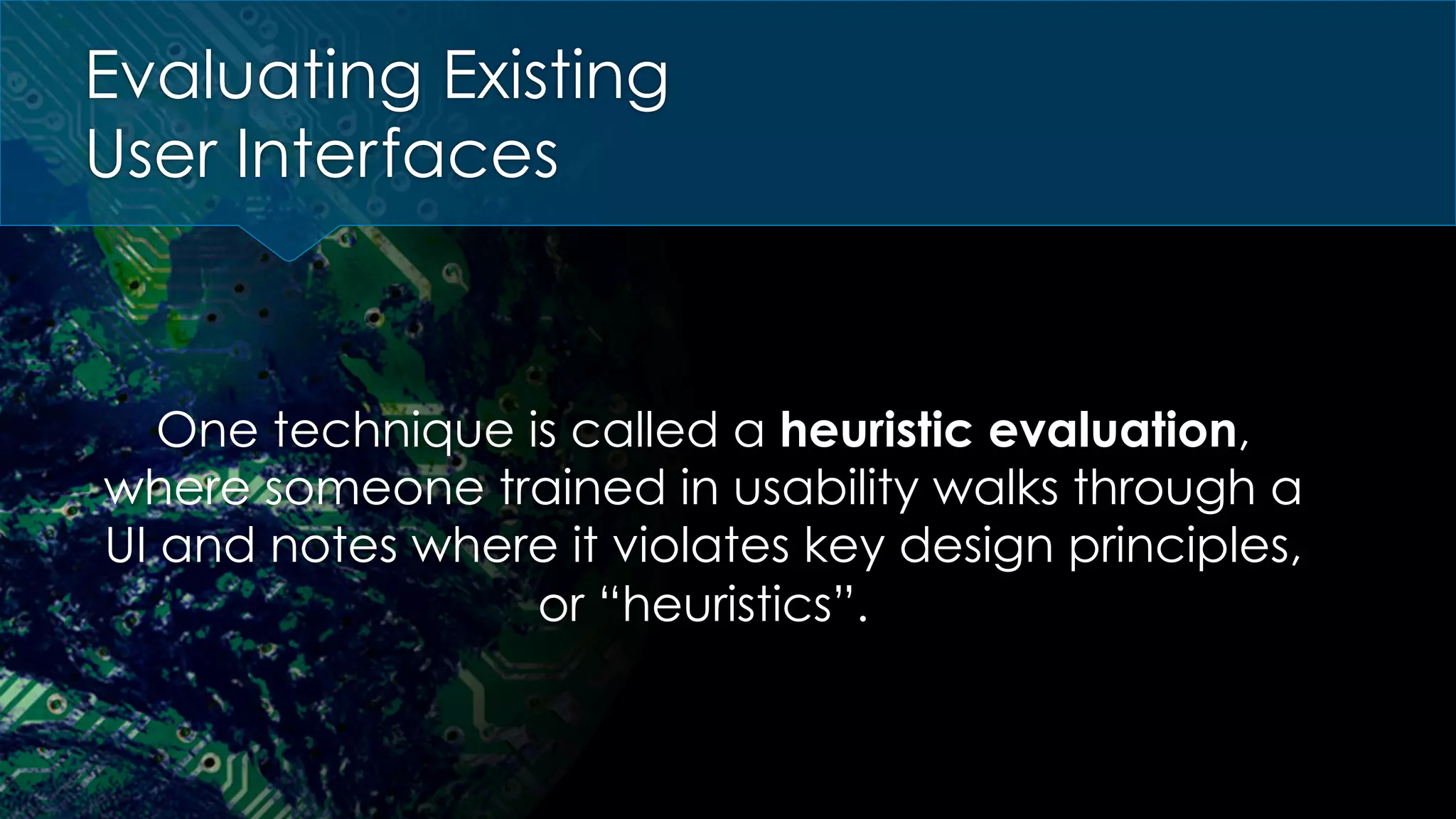Evaluating Existing
User Interfaces
One technique is called a heuristic evaluation,
where someone trained in usability walks through a
UI and notes where it violates key design principles,
or “heuristics”.
 