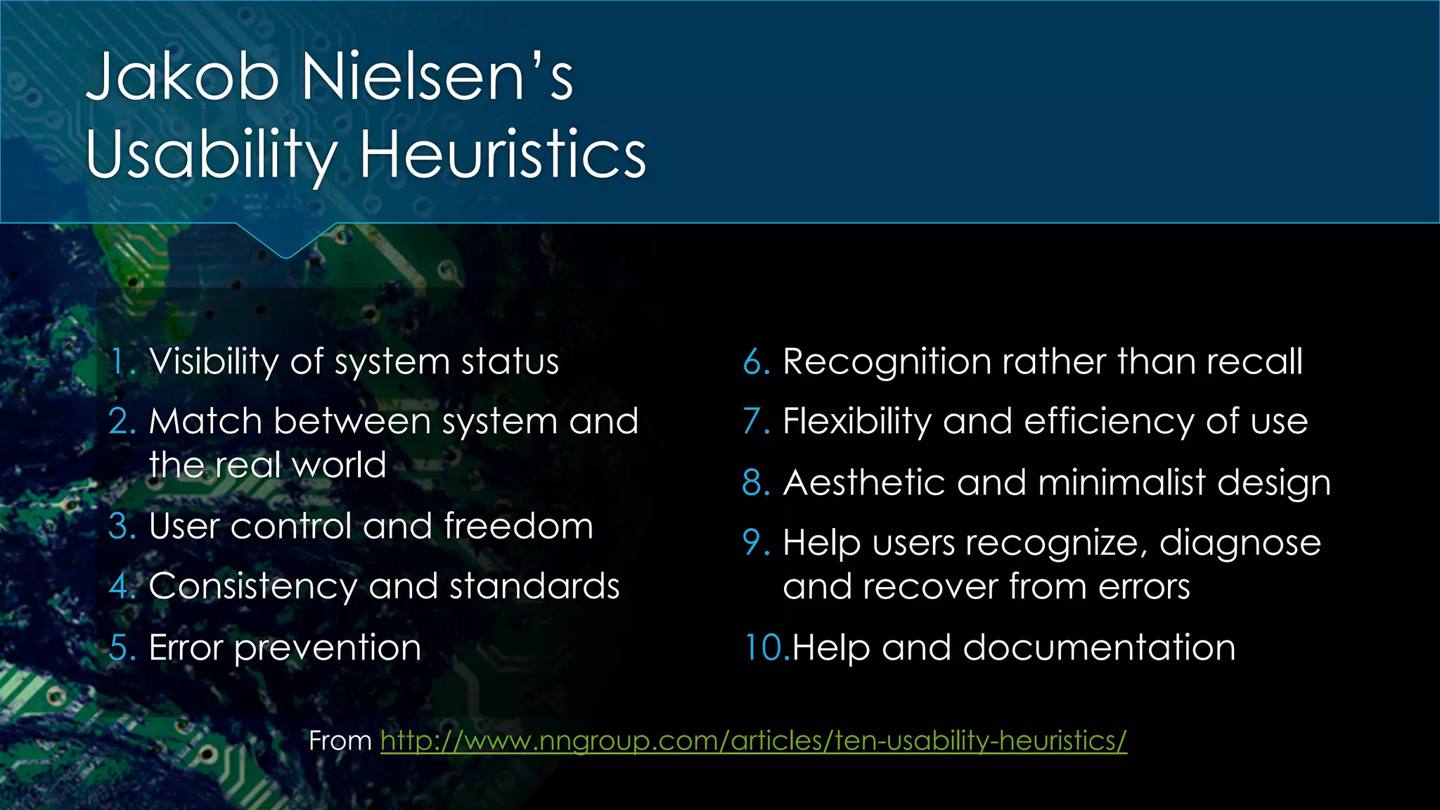 Jakob Nielsen’s
Usability Heuristics
1.  Visibility of system status
2.  Match between system and
the real world
3.  User control and freedom
4.  Consistency and standards
5.  Error prevention
6.  Recognition rather than recall
7.  Flexibility and efficiency of use
8.  Aesthetic and minimalist design
9.  Help users recognize, diagnose
and recover from errors
10. Help and documentation
From http://www.nngroup.com/articles/ten-usability-heuristics/
 