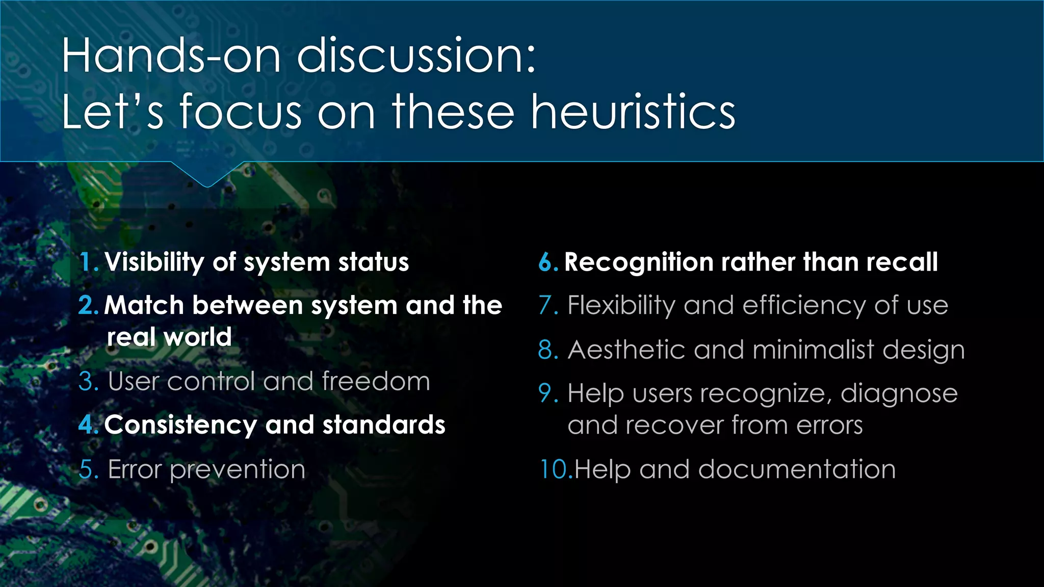 Hands-on discussion:
Let’s focus on these heuristics
1. Visibility of system status
2. Match between system and the
real world
3.  User control and freedom
4. Consistency and standards
5.  Error prevention
6. Recognition rather than recall
7.  Flexibility and efficiency of use
8.  Aesthetic and minimalist design
9.  Help users recognize, diagnose
and recover from errors
10. Help and documentation
 