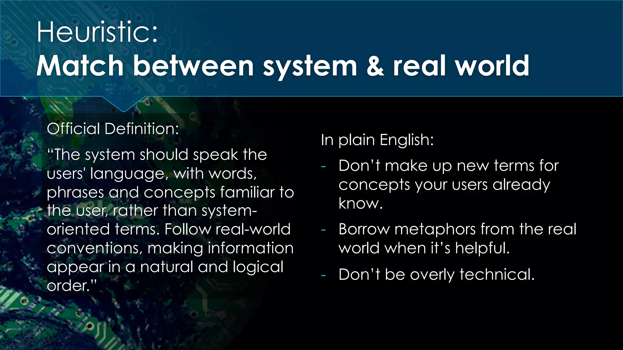 Heuristic:
Match between system & real world
Official Definition:
“The system should speak the
users' language, with words,
phrases and concepts familiar to
the user, rather than system-
oriented terms. Follow real-world
conventions, making information
appear in a natural and logical
order.”
In plain English:
-  Don’t make up new terms for
concepts your users already
know.
-  Borrow metaphors from the real
world when it’s helpful.
-  Don’t be overly technical.
 