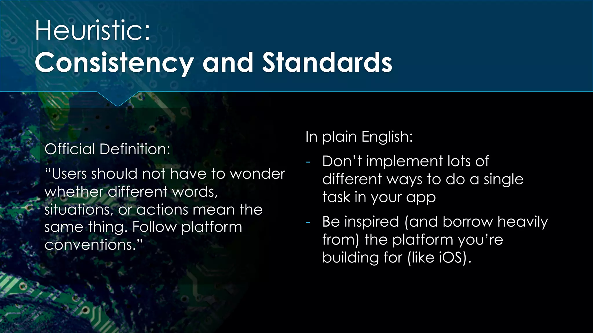 Heuristic:
Consistency and Standards
Official Definition:
“Users should not have to wonder
whether different words,
situations, or actions mean the
same thing. Follow platform
conventions.”
In plain English:
-  Don’t implement lots of
different ways to do a single
task in your app
-  Be inspired (and borrow heavily
from) the platform you’re
building for (like iOS).
 