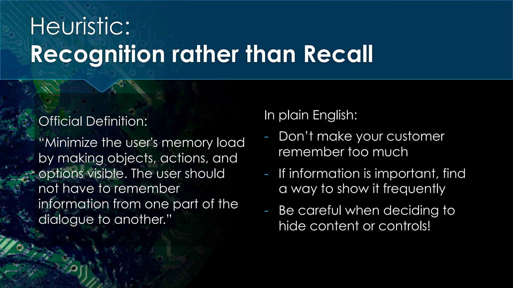 Heuristic:
Recognition rather than Recall
Official Definition:
“Minimize the user's memory load
by making objects, actions, and
options visible. The user should
not have to remember
information from one part of the
dialogue to another.”
In plain English:
-  Don’t make your customer
remember too much
-  If information is important, find
a way to show it frequently
-  Be careful when deciding to
hide content or controls!
 