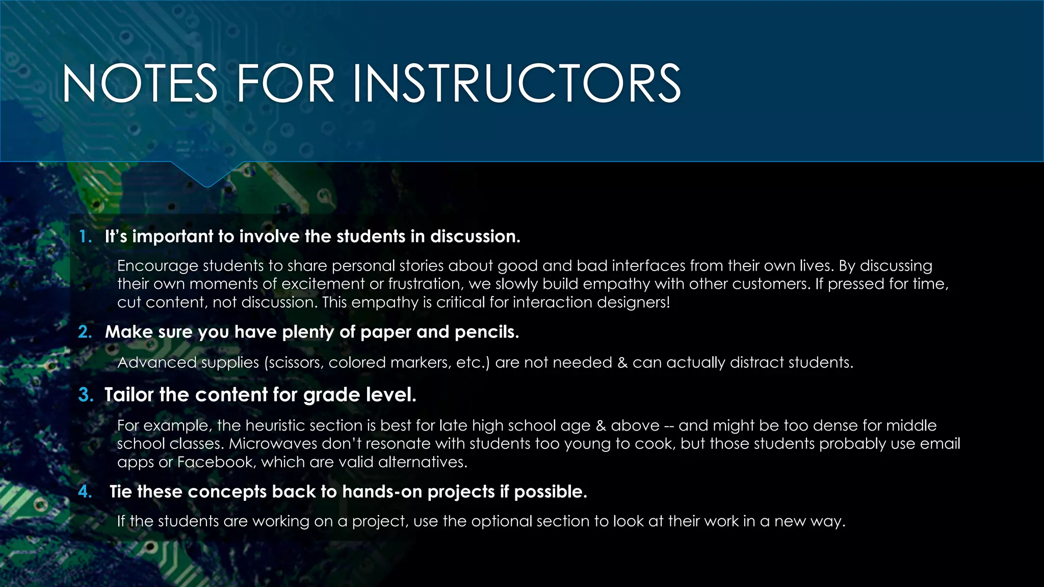 NOTES FOR INSTRUCTORS
1.  It’s important to involve the students in discussion.
Encourage students to share personal stories about good and bad interfaces from their own lives. By discussing
their own moments of excitement or frustration, we slowly build empathy with other customers. If pressed for time,
cut content, not discussion. This empathy is critical for interaction designers!
2.  Make sure you have plenty of paper and pencils.
Advanced supplies (scissors, colored markers, etc.) are not needed & can actually distract students.
3.  Tailor the content for grade level.
For example, the heuristic section is best for late high school age & above -- and might be too dense for middle
school classes. Microwaves don’t resonate with students too young to cook, but those students probably use email
apps or Facebook, which are valid alternatives.
4.  Tie these concepts back to hands-on projects if possible.
If the students are working on a project, use the optional section to look at their work in a new way.
 