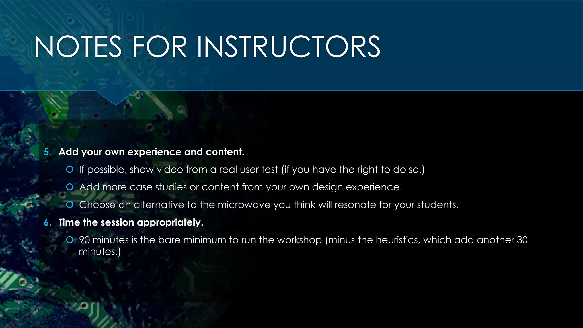 NOTES FOR INSTRUCTORS
5.  Add your own experience and content.
š  If possible, show video from a real user test (if you have the right to do so.)
š  Add more case studies or content from your own design experience.
š  Choose an alternative to the microwave you think will resonate for your students.
6.  Time the session appropriately.
š  90 minutes is the bare minimum to run the workshop (minus the heuristics, which add another 30
minutes.)
 