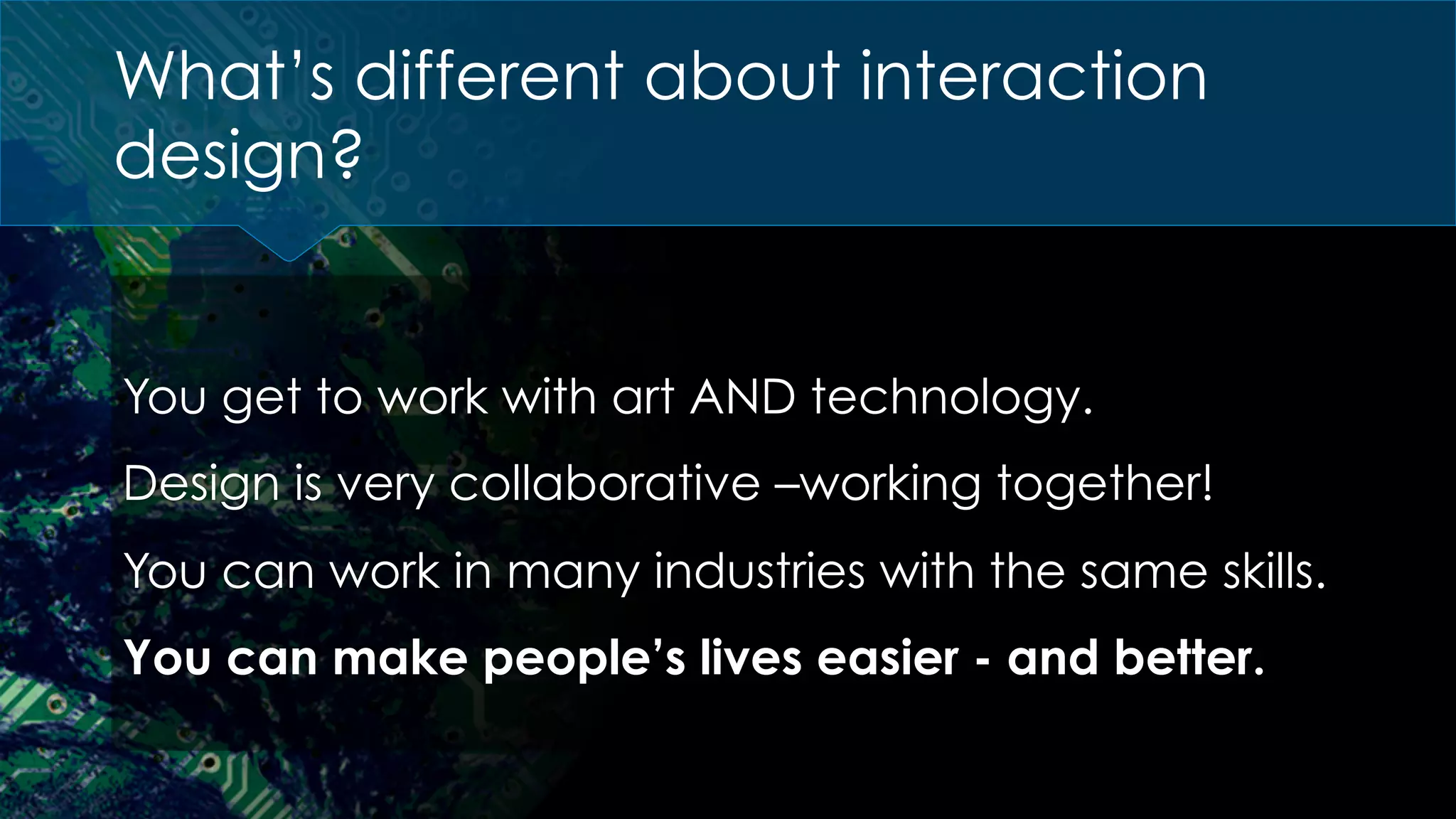 You get to work with art AND technology.
Design is very collaborative –working together!
You can work in many industries with the same skills.
You can make people’s lives easier - and better.
What’s different about interaction
design?
 