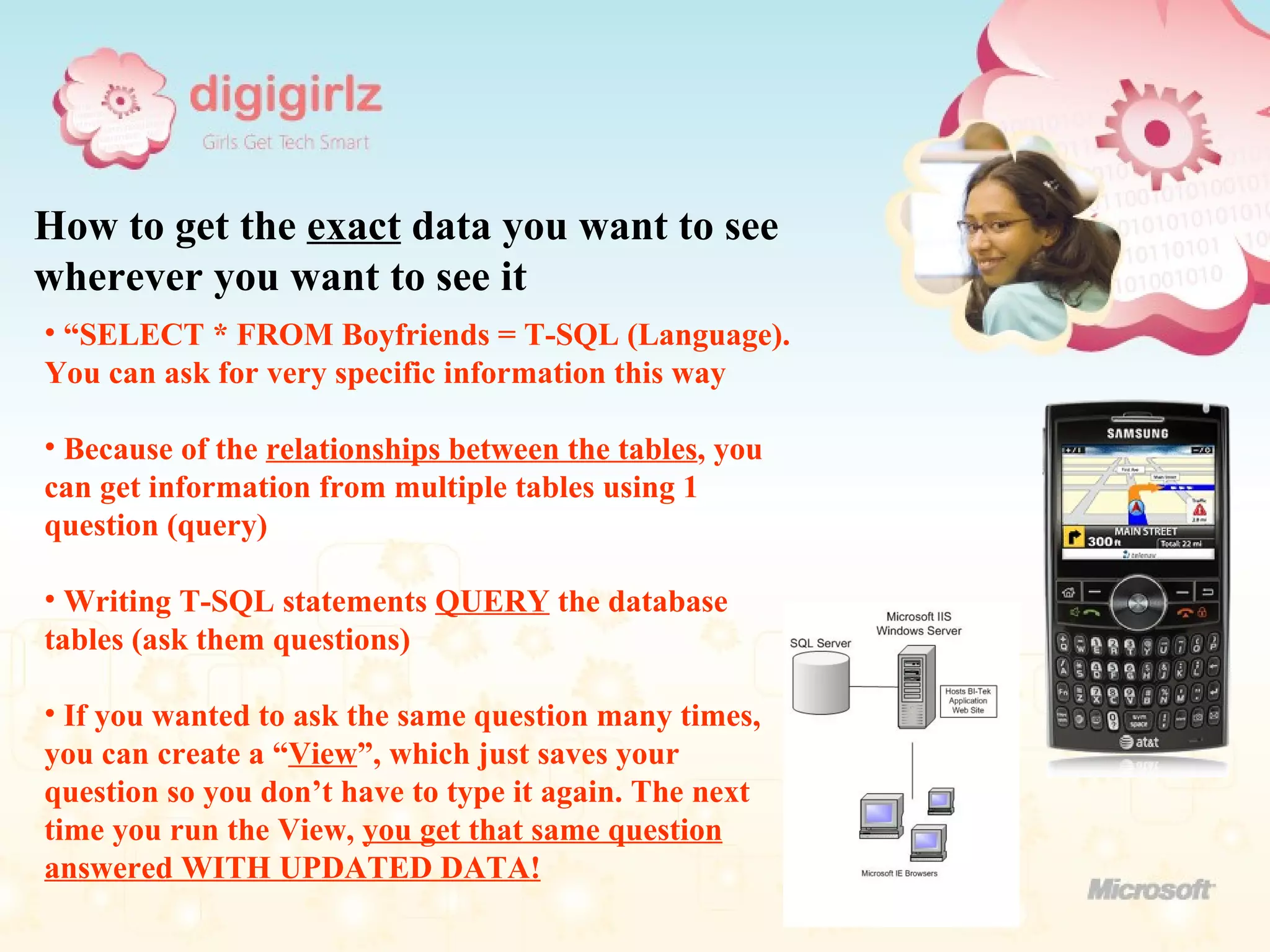 How to get the  exact  data you want to see wherever you want to see it “ SELECT * FROM Boyfriends = T-SQL (Language). You can ask for very specific information this way Because of the  relationships between the tables , you can get information from multiple tables using 1 question (query) Writing T-SQL statements  QUERY  the database tables (ask them questions) If you wanted to ask the same question many times, you can create a “ View ”, which just saves your question so you don’t have to type it again. The next time you run the View,  you get that same question answered WITH UPDATED DATA! 