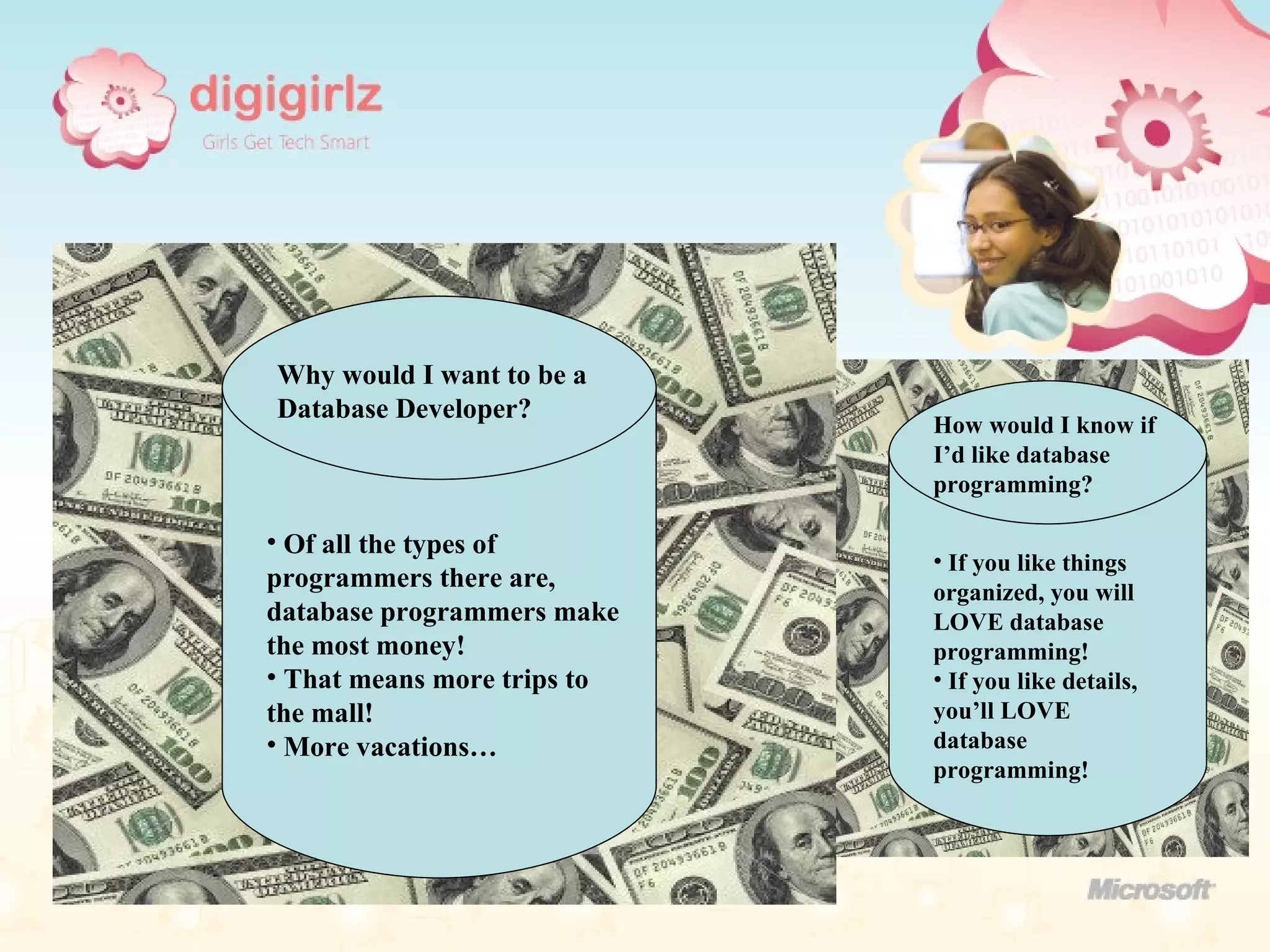 Why would I want to be a Database Developer? Of all the types of programmers there are, database programmers make the most money! That means more trips to the mall! More vacations… How would I know if I’d like database programming? If you like things organized, you will LOVE database programming! If you like details, you’ll LOVE database programming! 