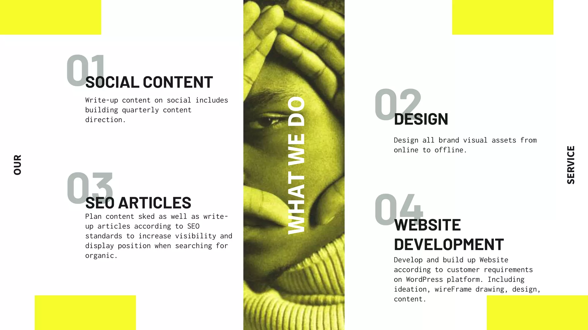 02
03 04
01
SOCIAL CONTENT
SEO ARTICLES
Plan content sked as well as write-
up articles according to SEO
standards to increase visibility and
display position when searching for
organic.
WEBSITE
DEVELOPMENT
Develop and build up Website
according to customer requirements
on WordPress platform. Including
ideation, wireFrame drawing, design,
content.
Write-up content on social includes
building quarterly content
direction. DESIGN
Design all brand visual assets from
online to offline.
WHAT
WE
DO
OUR
SERVICE
 