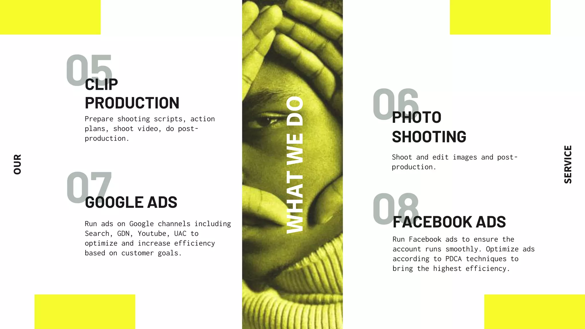 06
07 08
05
CLIP
PRODUCTION
GOOGLE ADS
Run ads on Google channels including
Search, GDN, Youtube, UAC to
optimize and increase efficiency
based on customer goals.
FACEBOOK ADS
Run Facebook ads to ensure the
account runs smoothly. Optimize ads
according to PDCA techniques to
bring the highest efficiency.
Prepare shooting scripts, action
plans, shoot video, do post-
production.
PHOTO
SHOOTING
Shoot and edit images and post-
production.
WHAT
WE
DO
OUR
SERVICE
 
