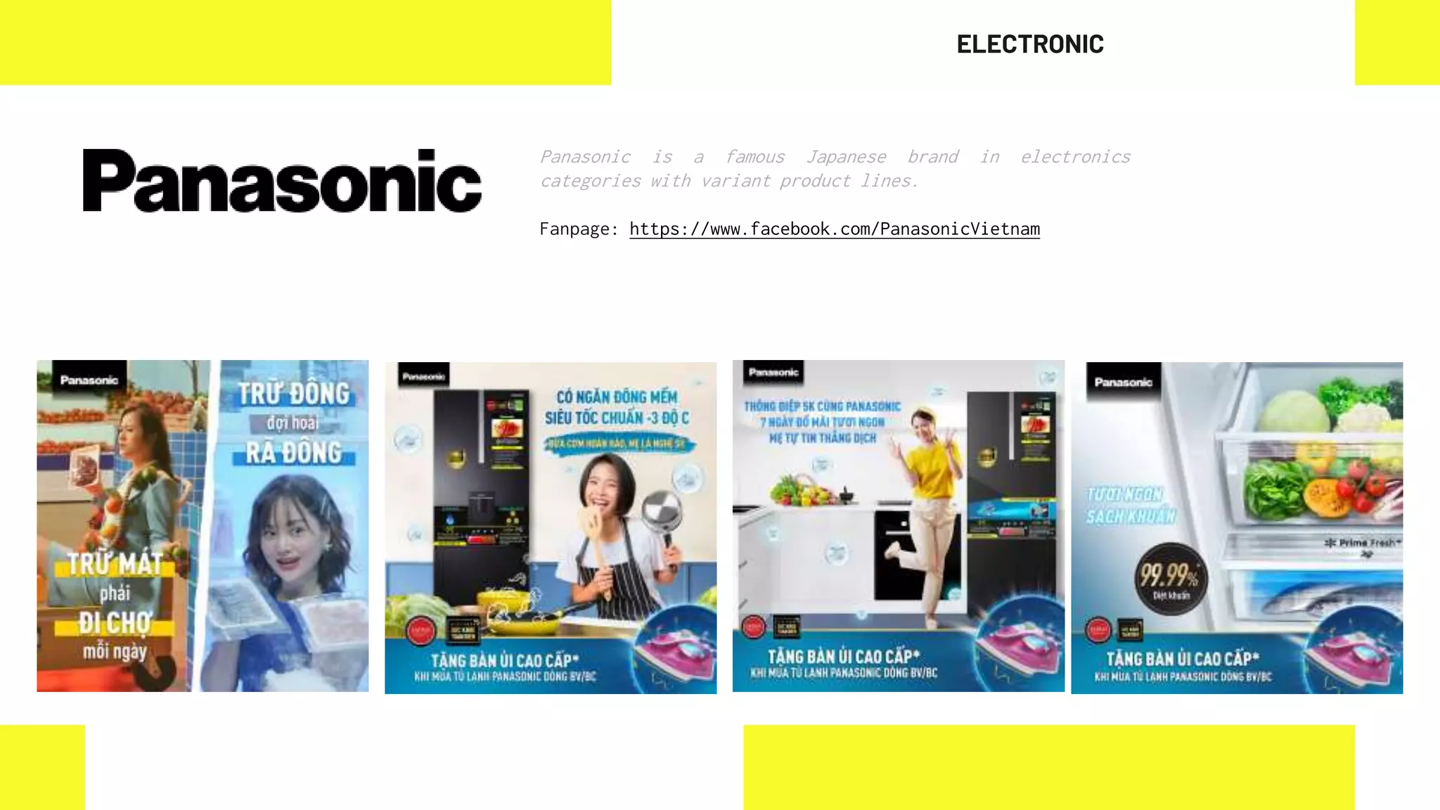 Panasonic is a famous Japanese brand in electronics
categories with variant product lines.
Fanpage: https://www.facebook.com/PanasonicVietnam
ELECTRONIC
 