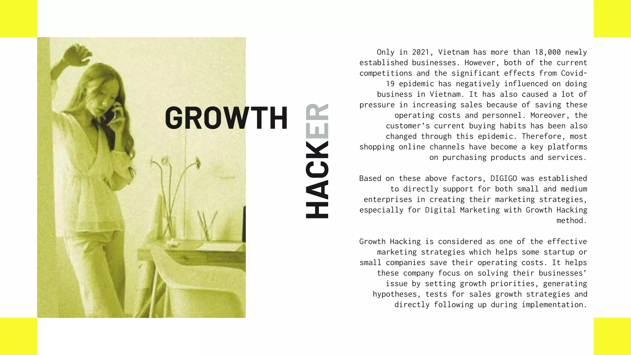 HACKER
Only in 2021, Vietnam has more than 18,000 newly
established businesses. However, both of the current
competitions and the significant effects from Covid-
19 epidemic has negatively influenced on doing
business in Vietnam. It has also caused a lot of
pressure in increasing sales because of saving these
operating costs and personnel. Moreover, the
customer’s current buying habits has been also
changed through this epidemic. Therefore, most
shopping online channels have become a key platforms
on purchasing products and services.
Based on these above factors, DIGIGO was established
to directly support for both small and medium
enterprises in creating their marketing strategies,
especially for Digital Marketing with Growth Hacking
method.
Growth Hacking is considered as one of the effective
marketing strategies which helps some startup or
small companies save their operating costs. It helps
these company focus on solving their businesses’
issue by setting growth priorities, generating
hypotheses, tests for sales growth strategies and
directly following up during implementation.
GROWTH
 