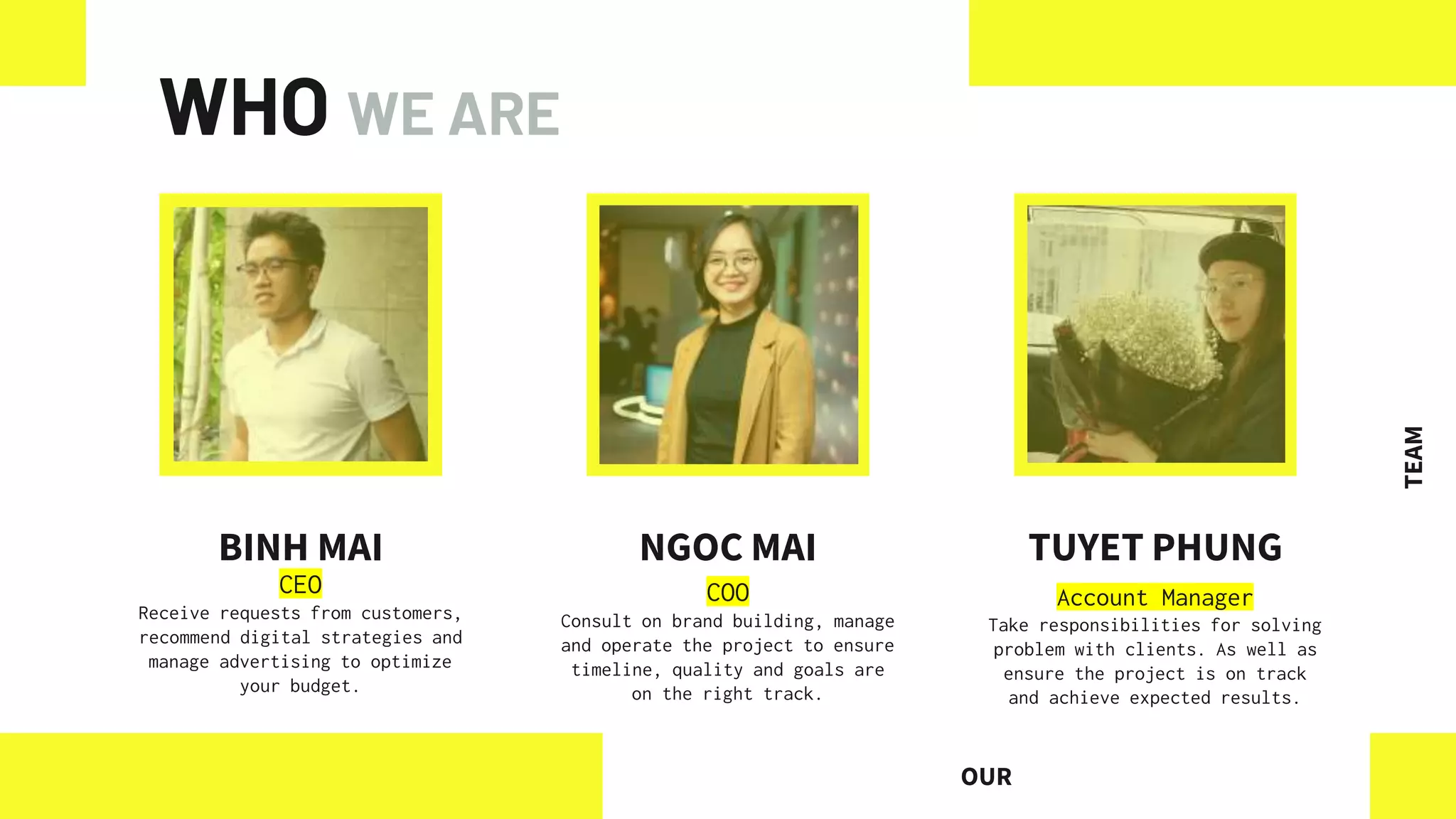WHO WE ARE
BINH MAI
CEO
Receive requests from customers,
recommend digital strategies and
manage advertising to optimize
your budget.
NGOC MAI TUYET PHUNG
OUR
TEAM
COO
Consult on brand building, manage
and operate the project to ensure
timeline, quality and goals are
on the right track.
Account Manager
Take responsibilities for solving
problem with clients. As well as
ensure the project is on track
and achieve expected results.
 