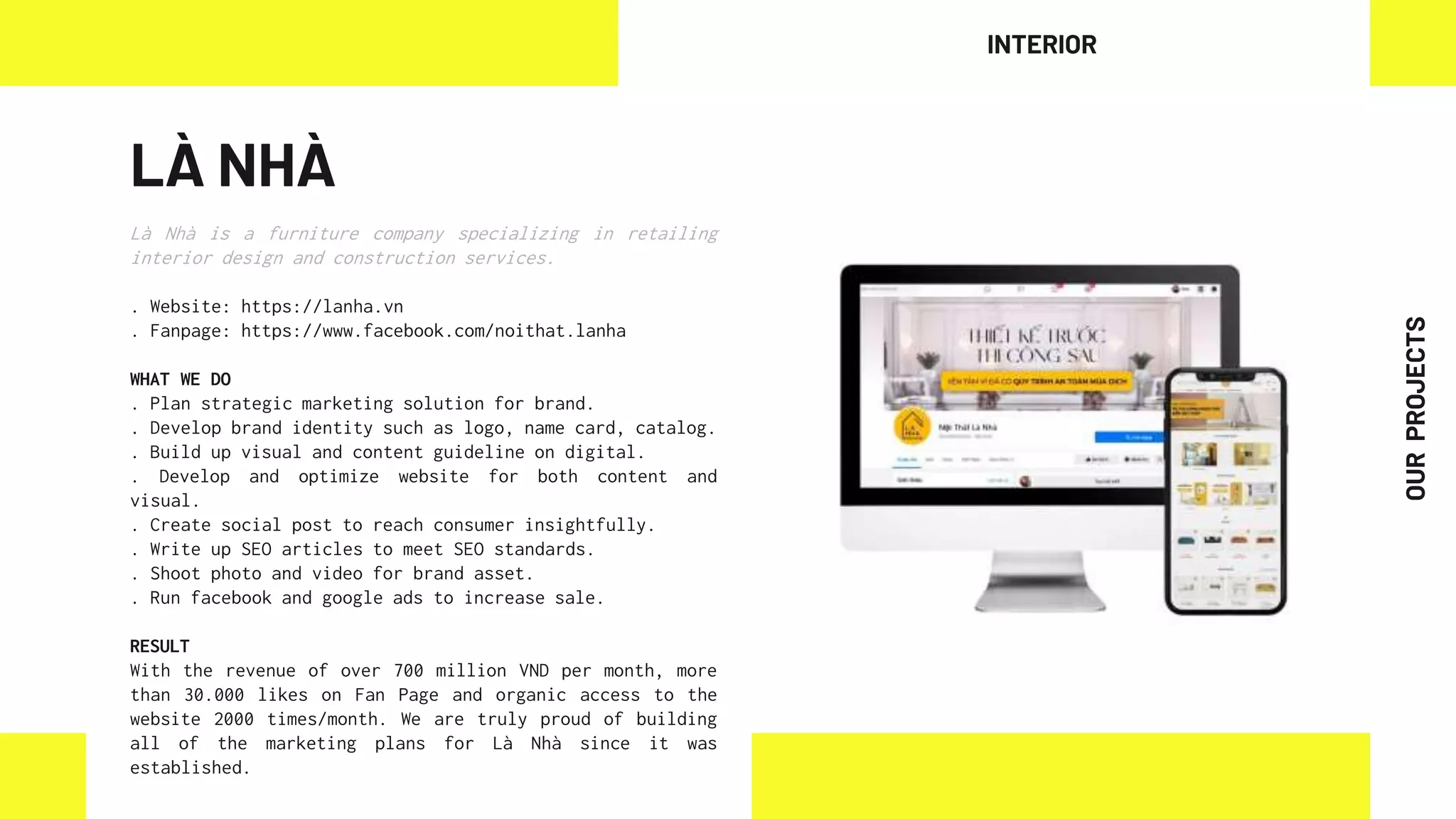 LÀ NHÀ
Là Nhà is a furniture company specializing in retailing
interior design and construction services.
. Website: https://lanha.vn
. Fanpage: https://www.facebook.com/noithat.lanha
WHAT WE DO
. Plan strategic marketing solution for brand.
. Develop brand identity such as logo, name card, catalog.
. Build up visual and content guideline on digital.
. Develop and optimize website for both content and
visual.
. Create social post to reach consumer insightfully.
. Write up SEO articles to meet SEO standards.
. Shoot photo and video for brand asset.
. Run facebook and google ads to increase sale.
RESULT
With the revenue of over 700 million VND per month, more
than 30.000 likes on Fan Page and organic access to the
website 2000 times/month. We are truly proud of building
all of the marketing plans for Là Nhà since it was
established.
INTERIOR
OUR
PROJECTS
 