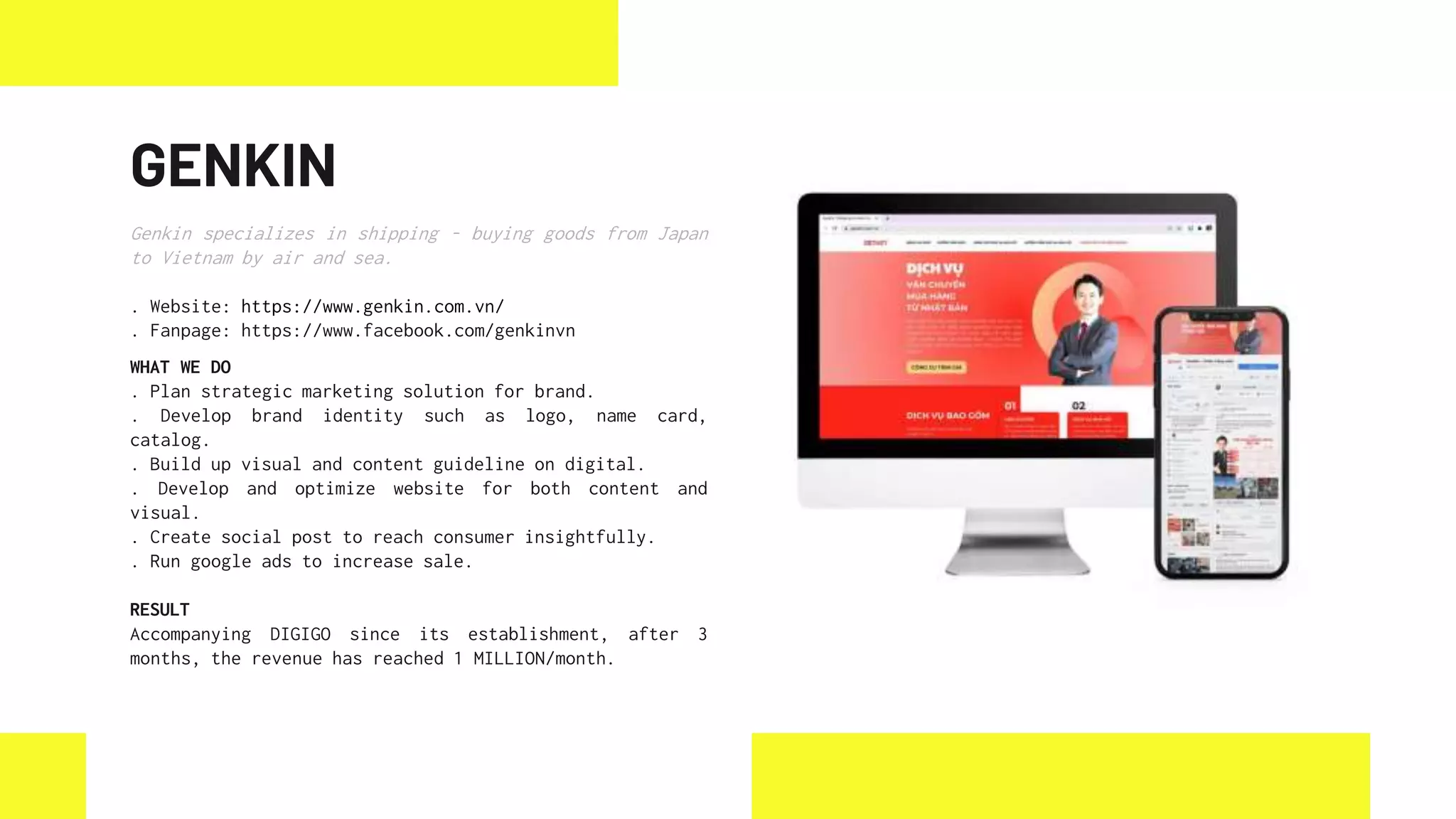 GENKIN
Genkin specializes in shipping - buying goods from Japan
to Vietnam by air and sea.
. Website: https://www.genkin.com.vn/
. Fanpage: https://www.facebook.com/genkinvn
WHAT WE DO
. Plan strategic marketing solution for brand.
. Develop brand identity such as logo, name card,
catalog.
. Build up visual and content guideline on digital.
. Develop and optimize website for both content and
visual.
. Create social post to reach consumer insightfully.
. Run google ads to increase sale.
RESULT
Accompanying DIGIGO since its establishment, after 3
months, the revenue has reached 1 MILLION/month.
 