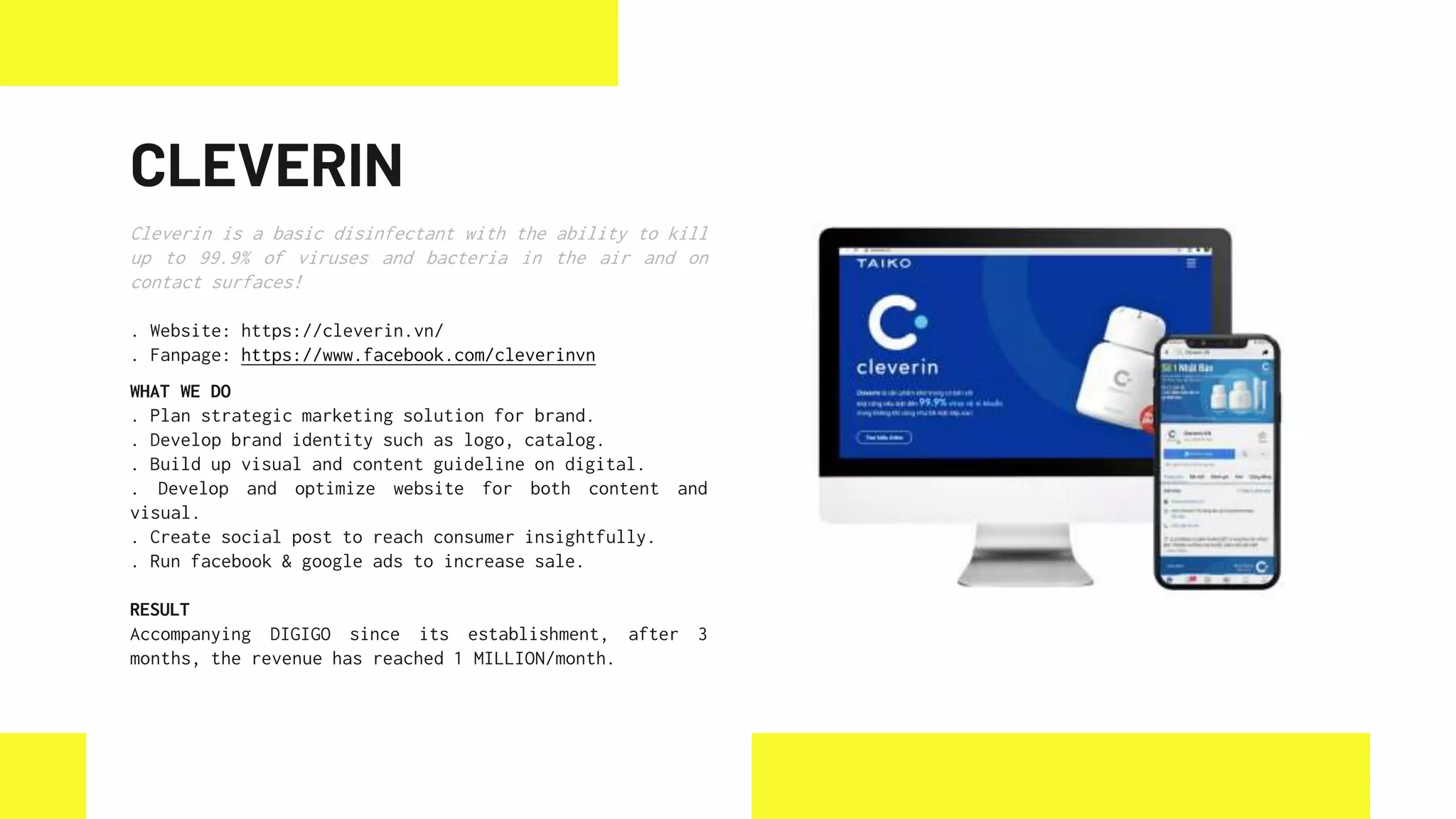 CLEVERIN
Cleverin is a basic disinfectant with the ability to kill
up to 99.9% of viruses and bacteria in the air and on
contact surfaces!
. Website: https://cleverin.vn/
. Fanpage: https://www.facebook.com/cleverinvn
WHAT WE DO
. Plan strategic marketing solution for brand.
. Develop brand identity such as logo, catalog.
. Build up visual and content guideline on digital.
. Develop and optimize website for both content and
visual.
. Create social post to reach consumer insightfully.
. Run facebook & google ads to increase sale.
RESULT
Accompanying DIGIGO since its establishment, after 3
months, the revenue has reached 1 MILLION/month.
 