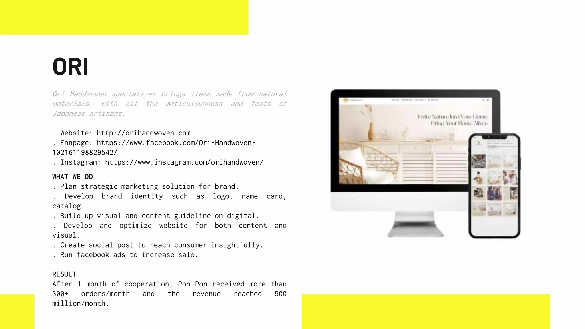 ORI
Ori Handwoven specializes brings items made from natural
materials, with all the meticulousness and feats of
Japanese artisans.
. Website: http://orihandwoven.com
. Fanpage: https://www.facebook.com/Ori-Handwoven-
102161198829542/
. Instagram: https://www.instagram.com/orihandwoven/
WHAT WE DO
. Plan strategic marketing solution for brand.
. Develop brand identity such as logo, name card,
catalog.
. Build up visual and content guideline on digital.
. Develop and optimize website for both content and
visual.
. Create social post to reach consumer insightfully.
. Run facebook ads to increase sale.
RESULT
After 1 month of cooperation, Pon Pon received more than
300+ orders/month and the revenue reached 500
million/month.
 