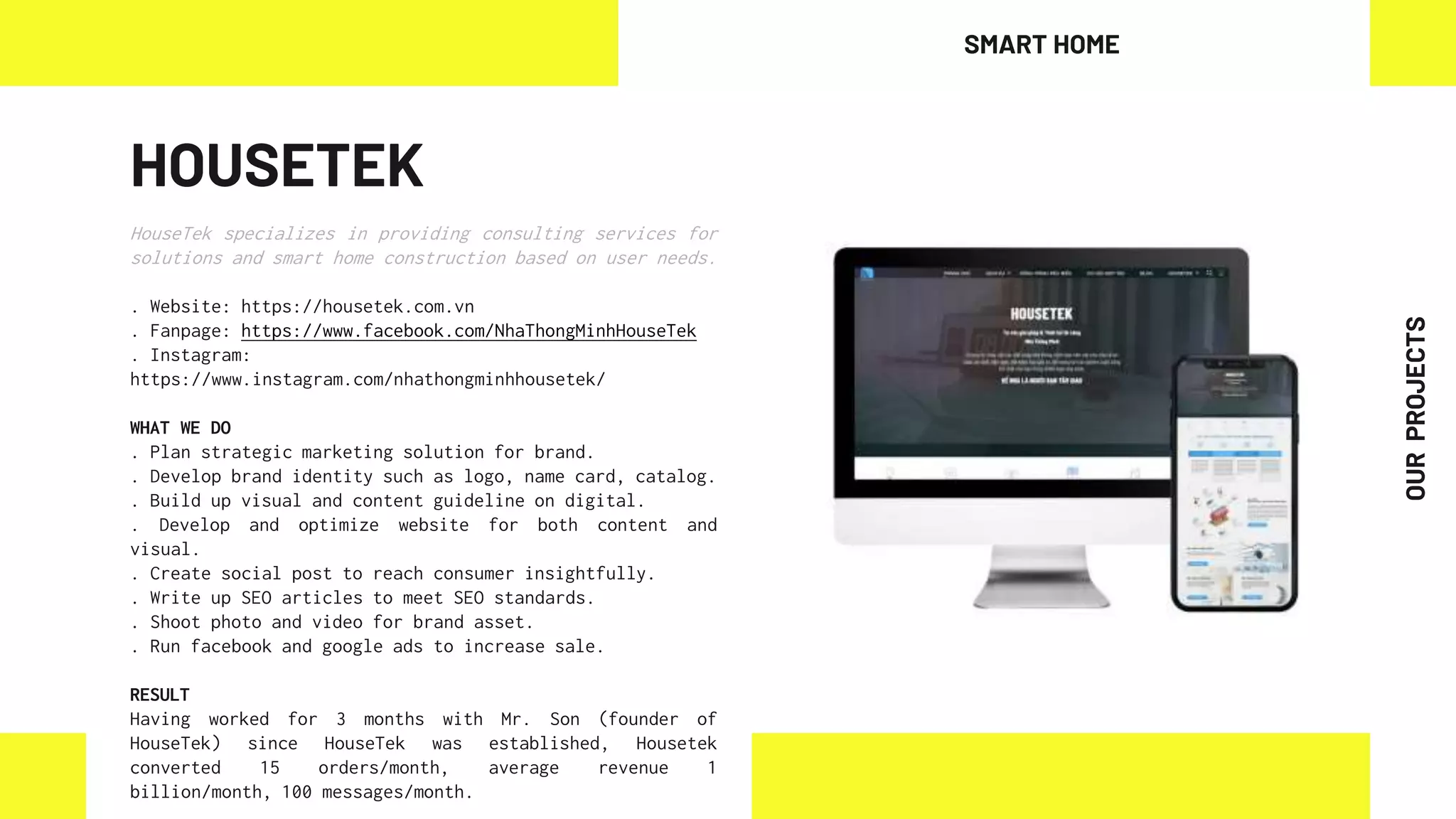 HOUSETEK
HouseTek specializes in providing consulting services for
solutions and smart home construction based on user needs.
. Website: https://housetek.com.vn
. Fanpage: https://www.facebook.com/NhaThongMinhHouseTek
. Instagram:
https://www.instagram.com/nhathongminhhousetek/
WHAT WE DO
. Plan strategic marketing solution for brand.
. Develop brand identity such as logo, name card, catalog.
. Build up visual and content guideline on digital.
. Develop and optimize website for both content and
visual.
. Create social post to reach consumer insightfully.
. Write up SEO articles to meet SEO standards.
. Shoot photo and video for brand asset.
. Run facebook and google ads to increase sale.
RESULT
Having worked for 3 months with Mr. Son (founder of
HouseTek) since HouseTek was established, Housetek
converted 15 orders/month, average revenue 1
billion/month, 100 messages/month.
SMART HOME
OUR
PROJECTS
 
