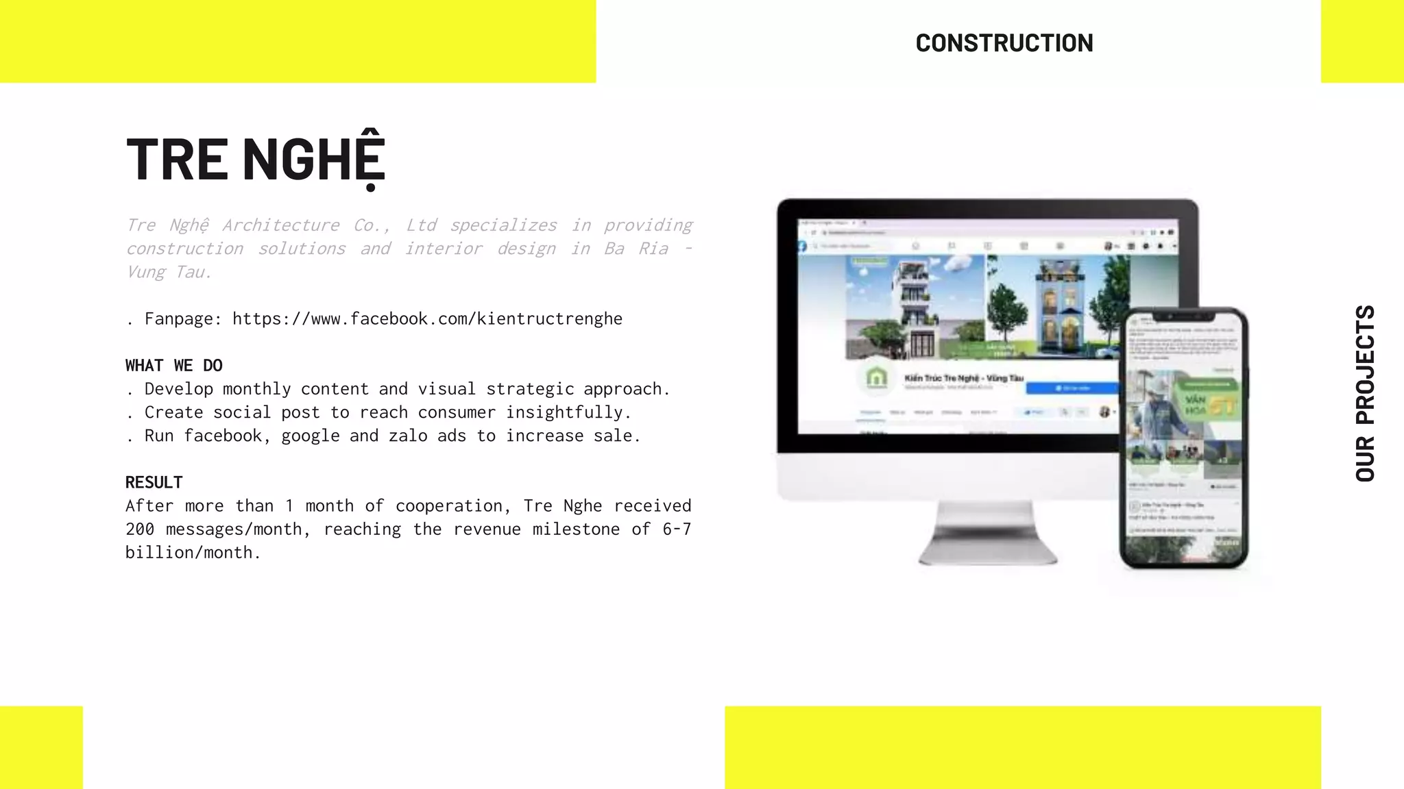 TRE NGHỆ
Tre Nghệ Architecture Co., Ltd specializes in providing
construction solutions and interior design in Ba Ria -
Vung Tau.
. Fanpage: https://www.facebook.com/kientructrenghe
WHAT WE DO
. Develop monthly content and visual strategic approach.
. Create social post to reach consumer insightfully.
. Run facebook, google and zalo ads to increase sale.
RESULT
After more than 1 month of cooperation, Tre Nghe received
200 messages/month, reaching the revenue milestone of 6-7
billion/month.
CONSTRUCTION
OUR
PROJECTS
 