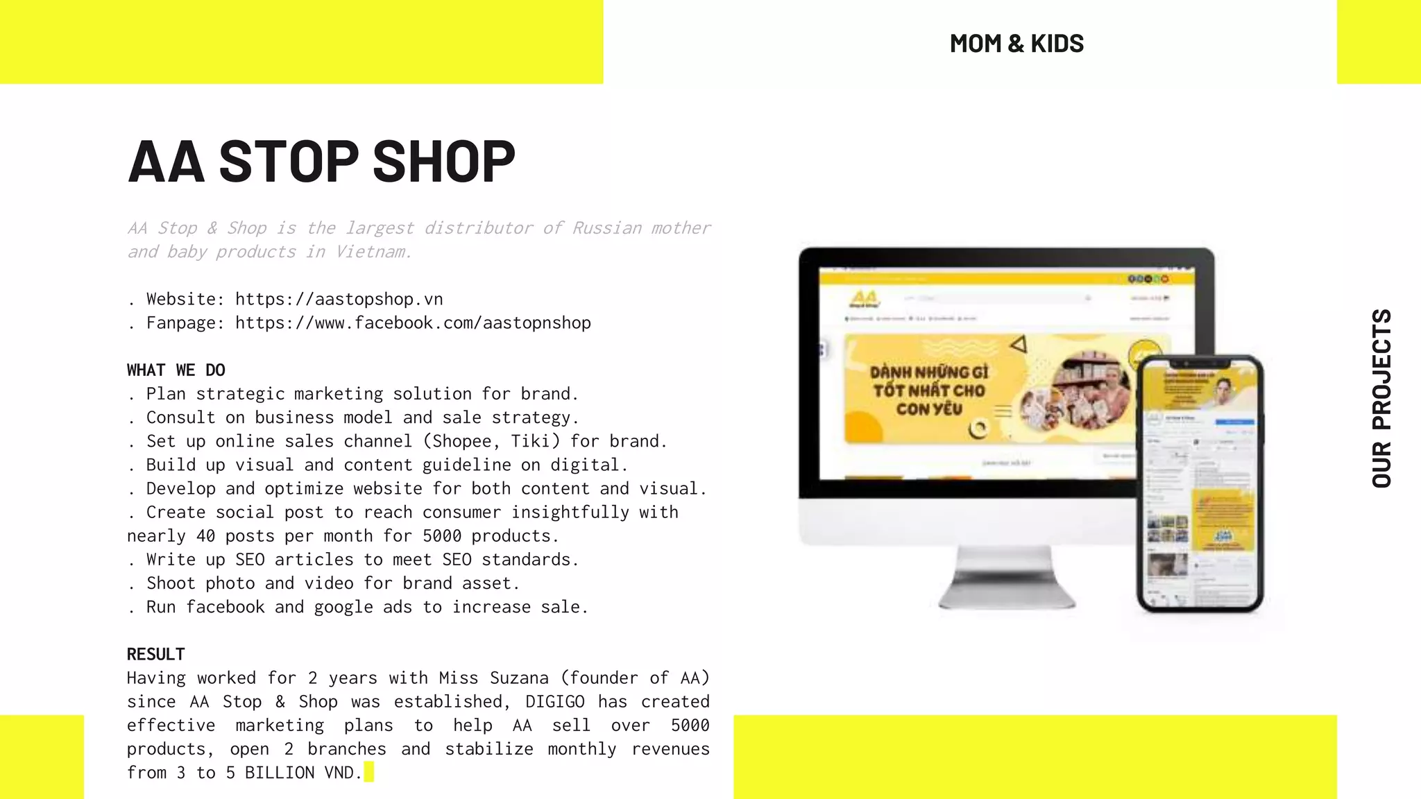 AA STOP SHOP
AA Stop & Shop is the largest distributor of Russian mother
and baby products in Vietnam.
. Website: https://aastopshop.vn
. Fanpage: https://www.facebook.com/aastopnshop
WHAT WE DO
. Plan strategic marketing solution for brand.
. Consult on business model and sale strategy.
. Set up online sales channel (Shopee, Tiki) for brand.
. Build up visual and content guideline on digital.
. Develop and optimize website for both content and visual.
. Create social post to reach consumer insightfully with
nearly 40 posts per month for 5000 products.
. Write up SEO articles to meet SEO standards.
. Shoot photo and video for brand asset.
. Run facebook and google ads to increase sale.
RESULT
Having worked for 2 years with Miss Suzana (founder of AA)
since AA Stop & Shop was established, DIGIGO has created
effective marketing plans to help AA sell over 5000
products, open 2 branches and stabilize monthly revenues
from 3 to 5 BILLION VND.
MOM & KIDS
OUR
PROJECTS
 
