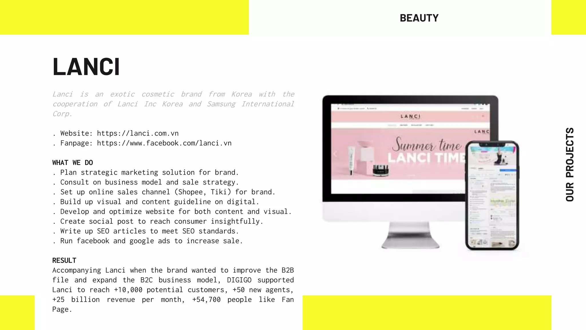 LANCI
Lanci is an exotic cosmetic brand from Korea with the
cooperation of Lanci Inc Korea and Samsung International
Corp.
. Website: https://lanci.com.vn
. Fanpage: https://www.facebook.com/lanci.vn
WHAT WE DO
. Plan strategic marketing solution for brand.
. Consult on business model and sale strategy.
. Set up online sales channel (Shopee, Tiki) for brand.
. Build up visual and content guideline on digital.
. Develop and optimize website for both content and visual.
. Create social post to reach consumer insightfully.
. Write up SEO articles to meet SEO standards.
. Run facebook and google ads to increase sale.
RESULT
Accompanying Lanci when the brand wanted to improve the B2B
file and expand the B2C business model, DIGIGO supported
Lanci to reach +10,000 potential customers, +50 new agents,
+25 billion revenue per month, +54,700 people like Fan
Page.
BEAUTY
OUR
PROJECTS
 
