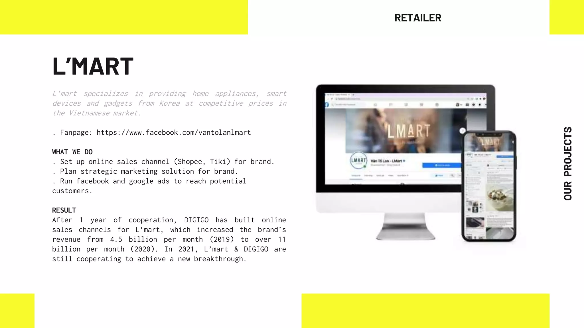 L’MART
L’mart specializes in providing home appliances, smart
devices and gadgets from Korea at competitive prices in
the Vietnamese market.
. Fanpage: https://www.facebook.com/vantolanlmart
WHAT WE DO
. Set up online sales channel (Shopee, Tiki) for brand.
. Plan strategic marketing solution for brand.
. Run facebook and google ads to reach potential
customers.
RESULT
After 1 year of cooperation, DIGIGO has built online
sales channels for L’mart, which increased the brand’s
revenue from 4.5 billion per month (2019) to over 11
billion per month (2020). In 2021, L’mart & DIGIGO are
still cooperating to achieve a new breakthrough.
RETAILER
OUR
PROJECTS
 