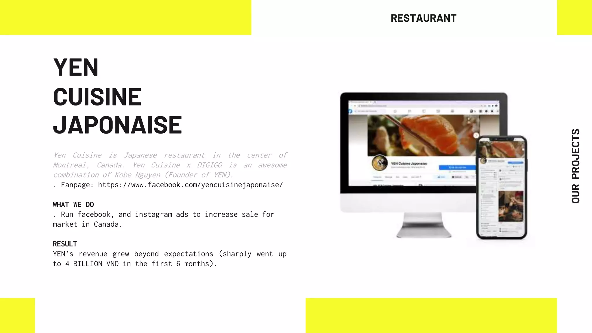 YEN
CUISINE
JAPONAISE
Yen Cuisine is Japanese restaurant in the center of
Montreal, Canada. Yen Cuisine x DIGIGO is an awesome
combination of Kobe Nguyen (Founder of YEN).
. Fanpage: https://www.facebook.com/yencuisinejaponaise/
WHAT WE DO
. Run facebook, and instagram ads to increase sale for
market in Canada.
RESULT
YEN’s revenue grew beyond expectations (sharply went up
to 4 BILLION VND in the first 6 months).
RESTAURANT
OUR
PROJECTS
 