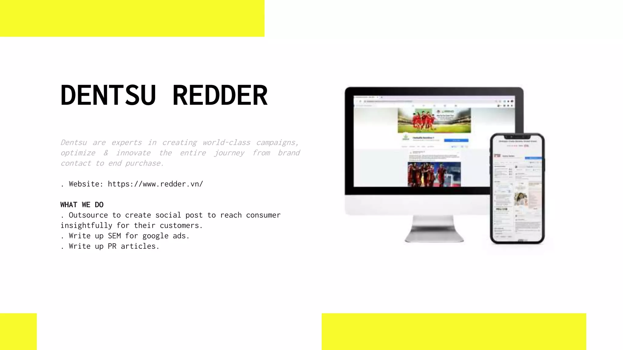 DENTSU REDDER
Dentsu are experts in creating world-class campaigns,
optimize & innovate the entire journey from brand
contact to end purchase.
. Website: https://www.redder.vn/
WHAT WE DO
. Outsource to create social post to reach consumer
insightfully for their customers.
. Write up SEM for google ads.
. Write up PR articles.
 