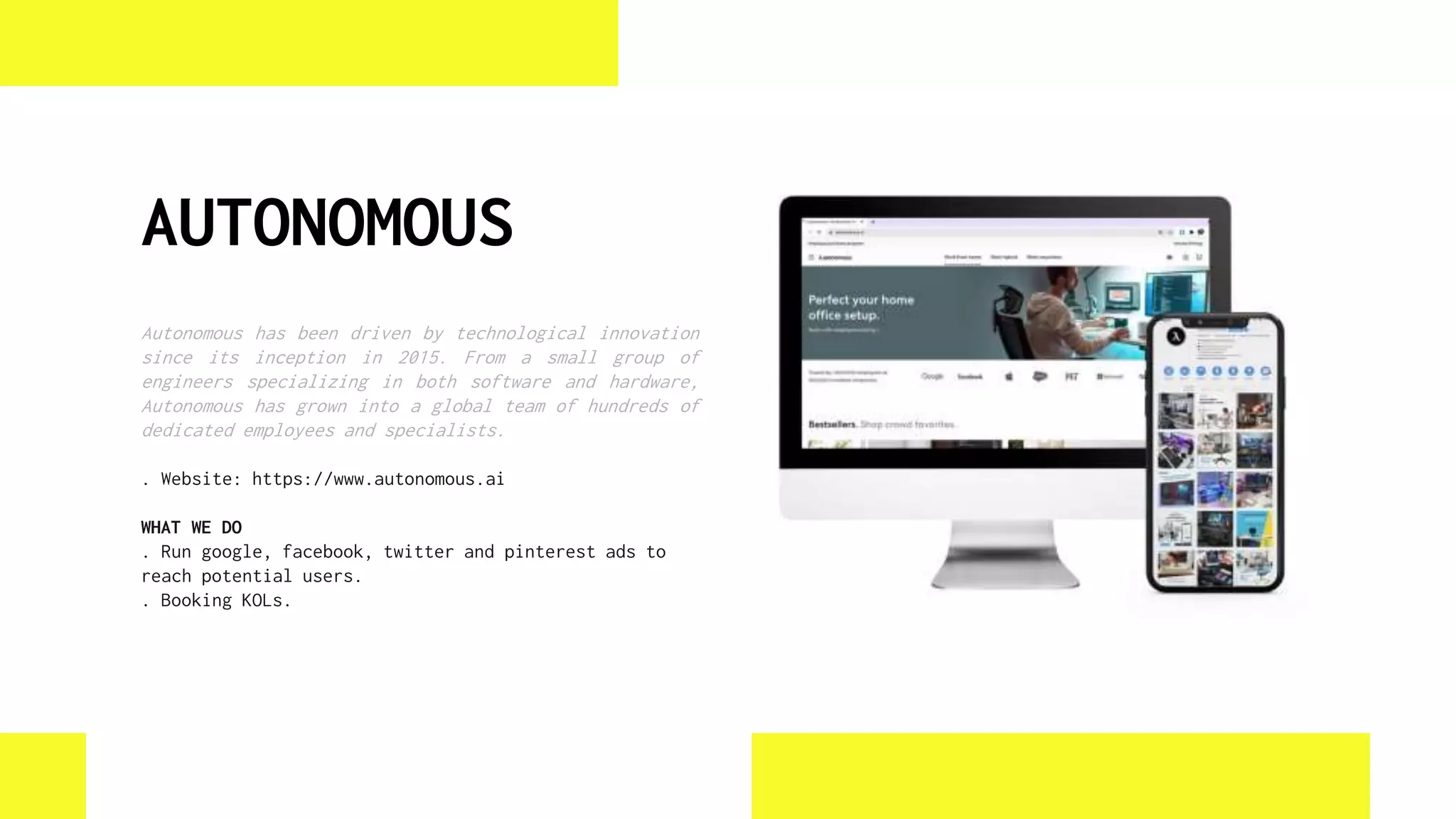 AUTONOMOUS
Autonomous has been driven by technological innovation
since its inception in 2015. From a small group of
engineers specializing in both software and hardware,
Autonomous has grown into a global team of hundreds of
dedicated employees and specialists.
. Website: https://www.autonomous.ai
WHAT WE DO
. Run google, facebook, twitter and pinterest ads to
reach potential users.
. Booking KOLs.
 