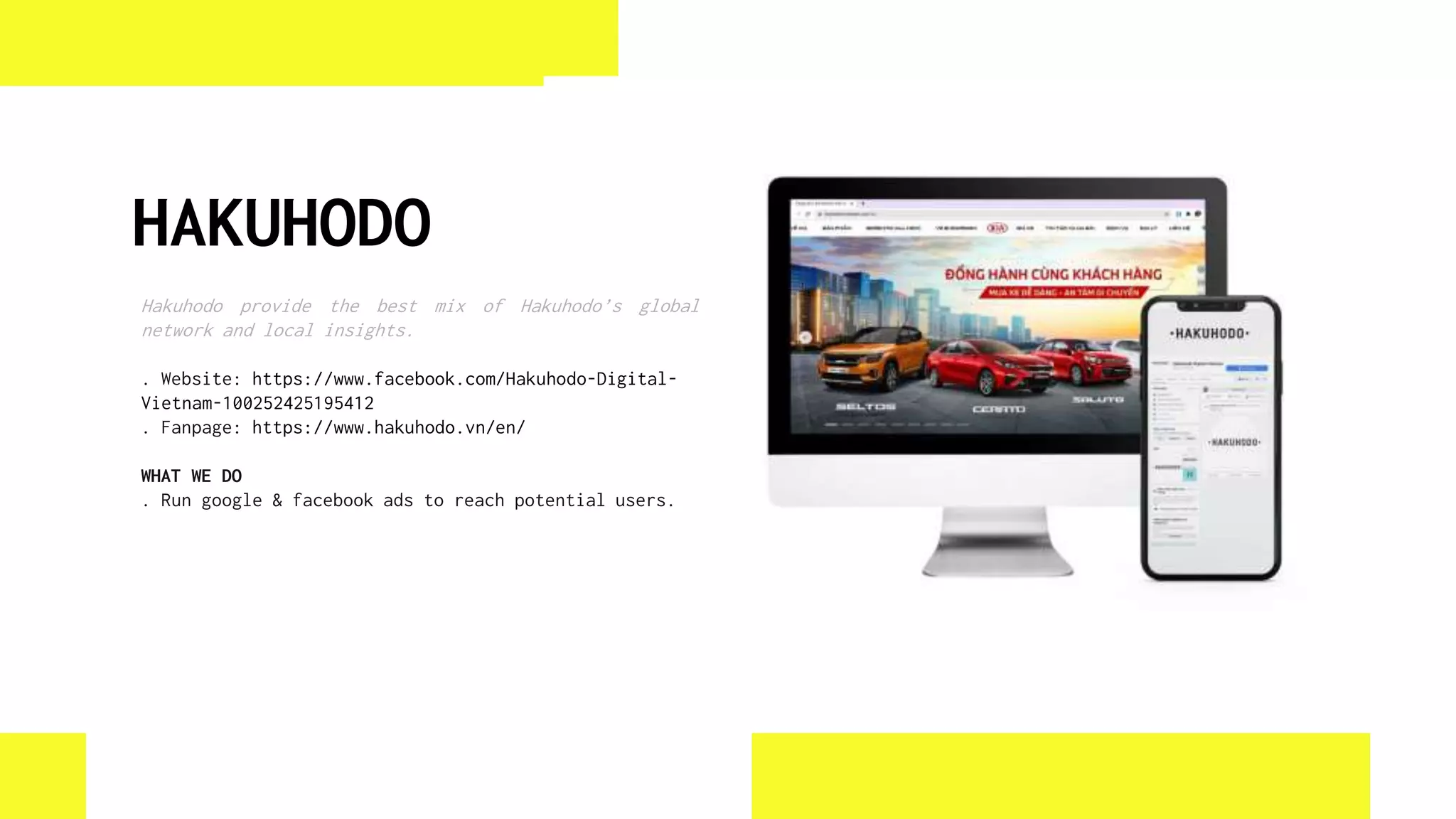 HAKUHODO
Hakuhodo provide the best mix of Hakuhodo’s global
network and local insights.
. Website: https://www.facebook.com/Hakuhodo-Digital-
Vietnam-100252425195412
. Fanpage: https://www.hakuhodo.vn/en/
WHAT WE DO
. Run google & facebook ads to reach potential users.
 