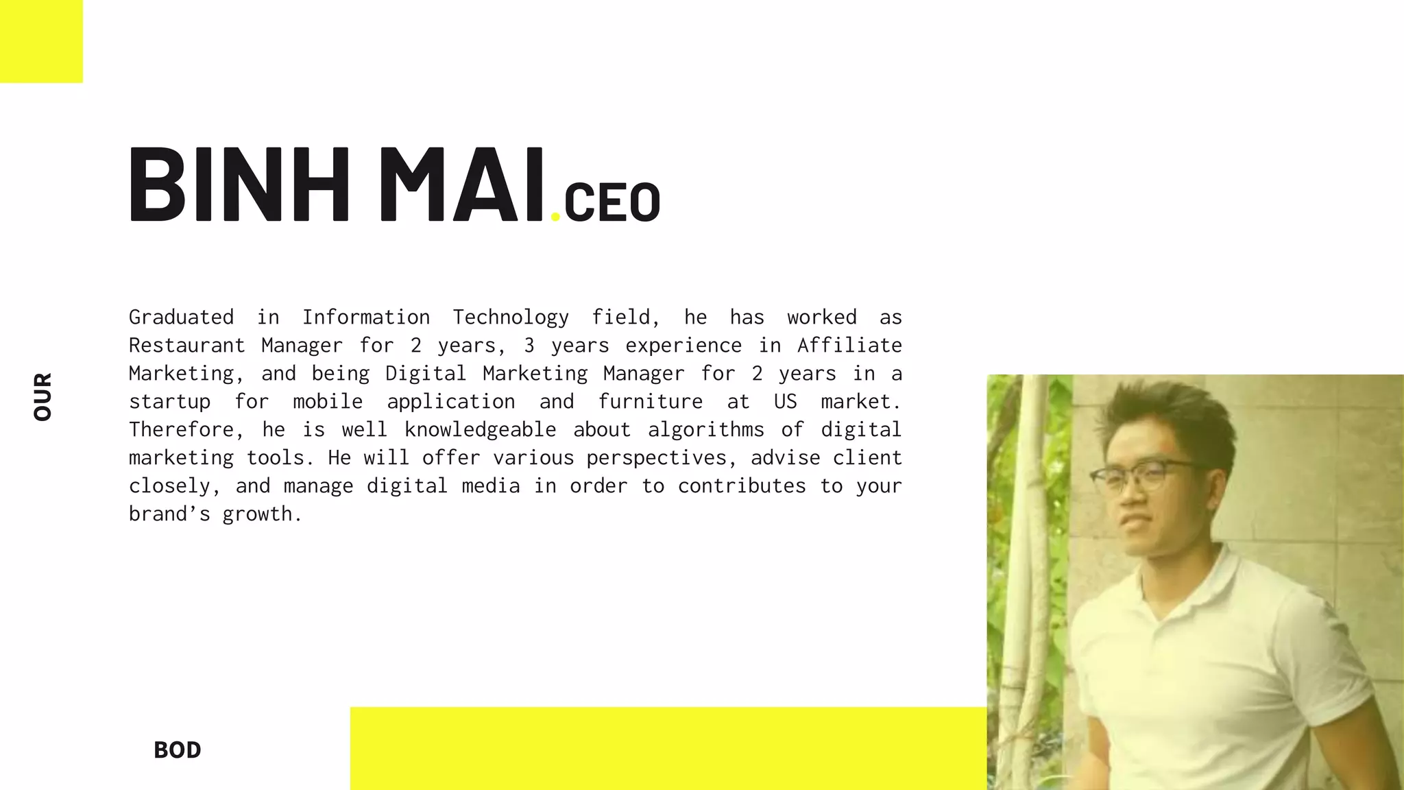 BOD
BINH MAI.CEO
Graduated in Information Technology field, he has worked as
Restaurant Manager for 2 years, 3 years experience in Affiliate
Marketing, and being Digital Marketing Manager for 2 years in a
startup for mobile application and furniture at US market.
Therefore, he is well knowledgeable about algorithms of digital
marketing tools. He will offer various perspectives, advise client
closely, and manage digital media in order to contributes to your
brand’s growth.
 