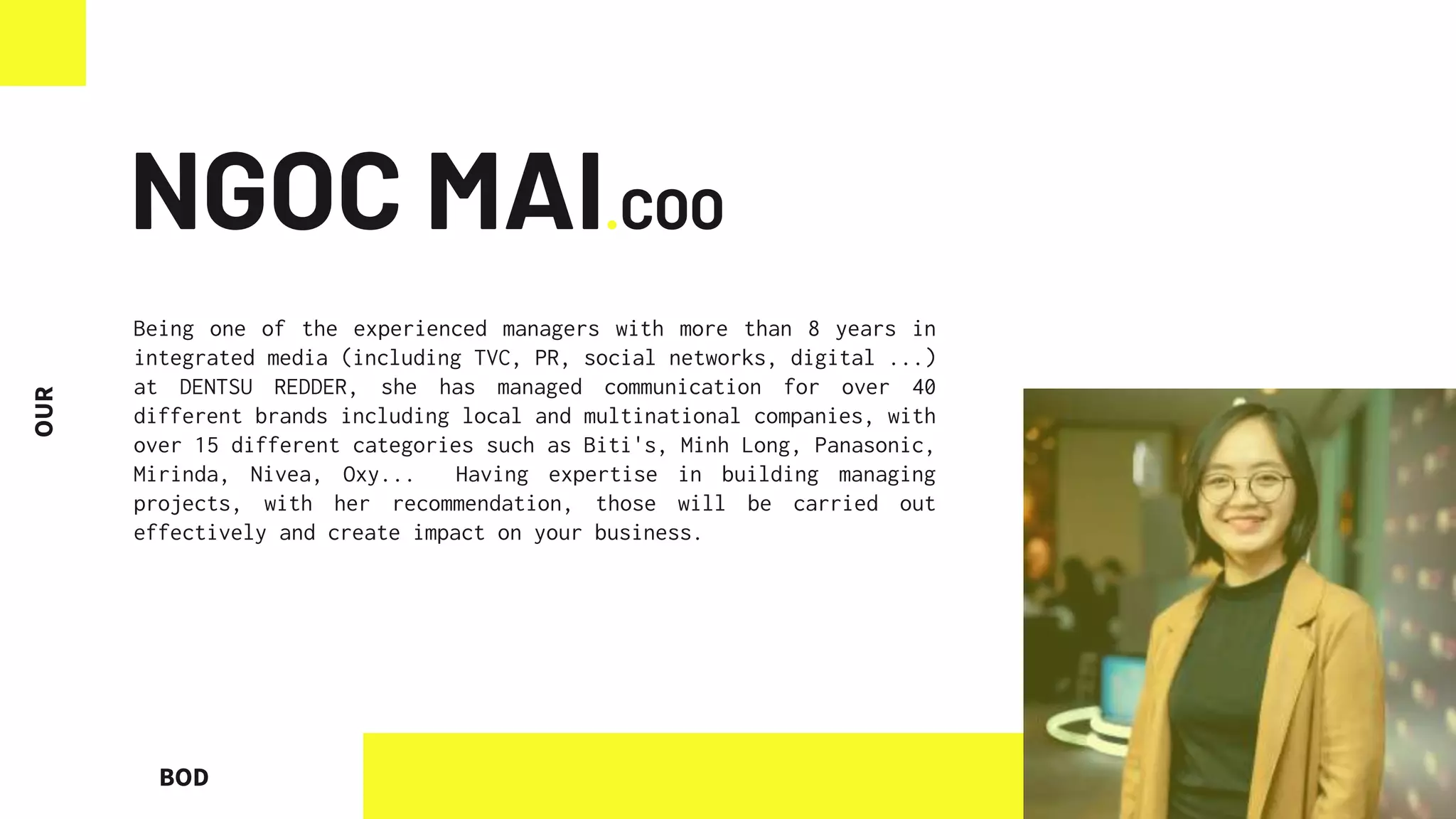 BOD
NGOC MAI.COO
Being one of the experienced managers with more than 8 years in
integrated media (including TVC, PR, social networks, digital ...)
at DENTSU REDDER, she has managed communication for over 40
different brands including local and multinational companies, with
over 15 different categories such as Biti's, Minh Long, Panasonic,
Mirinda, Nivea, Oxy... Having expertise in building managing
projects, with her recommendation, those will be carried out
effectively and create impact on your business.
 