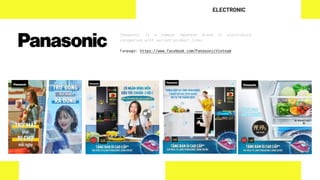 Panasonic is a famous Japanese brand in electronics
categories with variant product lines.
Fanpage: https://www.facebook.com/PanasonicVietnam
ELECTRONIC
 
