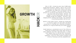 HACKER
Only in 2021, Vietnam has more than 18,000 newly
established businesses. However, both of the current
competitions and the significant effects from Covid-
19 epidemic has negatively influenced on doing
business in Vietnam. It has also caused a lot of
pressure in increasing sales because of saving these
operating costs and personnel. Moreover, the
customer’s current buying habits has been also
changed through this epidemic. Therefore, most
shopping online channels have become a key platforms
on purchasing products and services.
Based on these above factors, DIGIGO was established
to directly support for both small and medium
enterprises in creating their marketing strategies,
especially for Digital Marketing with Growth Hacking
method.
Growth Hacking is considered as one of the effective
marketing strategies which helps some startup or
small companies save their operating costs. It helps
these company focus on solving their businesses’
issue by setting growth priorities, generating
hypotheses, tests for sales growth strategies and
directly following up during implementation.
GROWTH
 