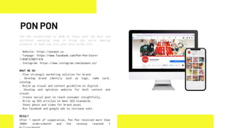 Pon Pon established in 2020 at Tokyo with the best and
quirkiest emerging team to bring you extra amazing
products to help you live your best anime life.
. Website: https://ponpon.us
. Fanpage: https://www.facebook.com/Pon-Pon-Store-
110501570871476
. Instagram: https://www.instagram.com/ponpon.us/
WHAT WE DO
. Plan strategic marketing solution for brand.
. Develop brand identity such as logo, name card,
catalog.
. Build up visual and content guideline on digital.
. Develop and optimize website for both content and
visual.
. Create social post to reach consumer insightfully.
. Write up SEO articles to meet SEO standards.
. Shoot photo and video for brand asset.
. Run facebook and google ads to increase sale.
RESULT
After 1 month of cooperation, Pon Pon received more than
2000+ orders/month and the revenue reached 3
PON PON
 