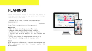 Having passionately fallen in love with the beauty of
flamingos, Flamingo deliver a huge gathering of flamingos
items to fulfill the needs.
. Fanpage: https://www.facebook.com/Love-Flamingo-
182466619344561
. Instagram:
https://www.instagram.com/loveflamingosomuch/
WHAT WE DO
. Plan strategic marketing solution for brand.
. Develop brand identity such as logo, catalog.
. Build up visual and content guideline on digital.
. Develop and optimize website for both content and
visual.
. Create social post to reach consumer insightfully.
. Run facebook & instagram ads to increase sale.
RESULT
After 6 month of cooperation, Flamingo received more than
700+ orders/month and the revenue reached 450
million/month.
FLAMINGO
 