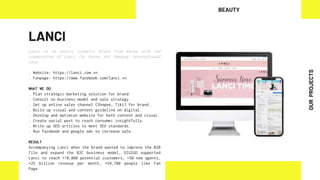LANCI
Lanci is an exotic cosmetic brand from Korea with the
cooperation of Lanci Inc Korea and Samsung International
Corp.
. Website: https://lanci.com.vn
. Fanpage: https://www.facebook.com/lanci.vn
WHAT WE DO
. Plan strategic marketing solution for brand.
. Consult on business model and sale strategy.
. Set up online sales channel (Shopee, Tiki) for brand.
. Build up visual and content guideline on digital.
. Develop and optimize website for both content and visual.
. Create social post to reach consumer insightfully.
. Write up SEO articles to meet SEO standards.
. Run facebook and google ads to increase sale.
RESULT
Accompanying Lanci when the brand wanted to improve the B2B
file and expand the B2C business model, DIGIGO supported
Lanci to reach +10,000 potential customers, +50 new agents,
+25 billion revenue per month, +54,700 people like Fan
Page.
BEAUTY
OUR
PROJECTS
 