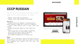 CCCP RUSSIAN
CCCP Russian Soviet Restaurant specializes in Soviet
cuisine. Having been established since 2005, CCCP is
known as the first Russian restaurant in Vietnam.
. Website: https://www.cccp.restaurant
. Fanpage: https://www.facebook.com/cccpsaigon
WHAT WE DO
. Change direction and implement a marketing plan to
boost restaurant revenue after a period of stagnation.
. Refresh brand identity such as logo, name card,
catalog.
. Develop and optimize website for both content and
visual.
. Create social post to reach consumer insightfully.
. Write up SEO articles to meet SEO standards.
. Shoot photo and video for brand asset.
. Run facebook and google ads to increase sale.
RESULT
After 1 year of rebranding, sales of CCCP went up to over
24 billion per year (over 2 billion per month). CCCP has
been expanding more branches and even open CCCP
supermarkets.
RESTAURANT
OUR
PROJECTS
 