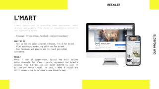 L’MART
L’mart specializes in providing home appliances, smart
devices and gadgets from Korea at competitive prices in
the Vietnamese market.
. Fanpage: https://www.facebook.com/vantolanlmart
WHAT WE DO
. Set up online sales channel (Shopee, Tiki) for brand.
. Plan strategic marketing solution for brand.
. Run facebook and google ads to reach potential
customers.
RESULT
After 1 year of cooperation, DIGIGO has built online
sales channels for L’mart, which increased the brand’s
revenue from 4.5 billion per month (2019) to over 11
billion per month (2020). In 2021, L’mart & DIGIGO are
still cooperating to achieve a new breakthrough.
RETAILER
OUR
PROJECTS
 