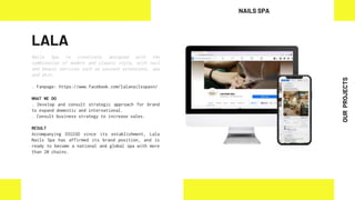 LALA
Nails Spa is creatively designed with the
combination of modern and classic style, with nail
and beauty services such as eyelash extensions, spa
and skin.
. Fanpage: https://www.facebook.com/lalanailsspavn/
WHAT WE DO
. Develop and consult strategic approach for brand
to expand domestic and international.
. Consult business strategy to increase sales.
RESULT
Accompanying DIGIGO since its establishment, Lala
Nails Spa has affirmed its brand position, and is
ready to become a national and global spa with more
than 20 chains.
NAILS SPA
OUR
PROJECTS
 