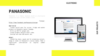 PANASONIC
Panasonic is a famous Japanese brand in electronics
categories with variant product lines.
. Fanpage:
https://www.facebook.com/PanasonicVietnam
WHAT WE DO
. Create social post for aircon, fridge and washer
product on Panasonic master fanpage.
. Write up SEM for google ads.
. Create graphic motion & Edit video
. Develop and code GDN banner ads.
RESULT
. DIGIGO has done a good job for producing content,
image & video on Panasonic's social media. Make a
significant contribution to digital summer
campaign.
ELECTRONIC
OUR
PROJECTS
 