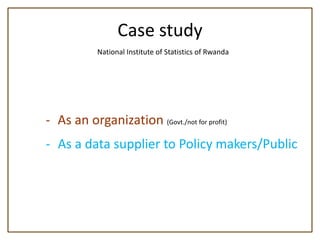Case study
            National Institute of Statistics of Rwanda




- As an organization (Govt./not for profit)
- As a data supplier to Policy makers/Public
 
